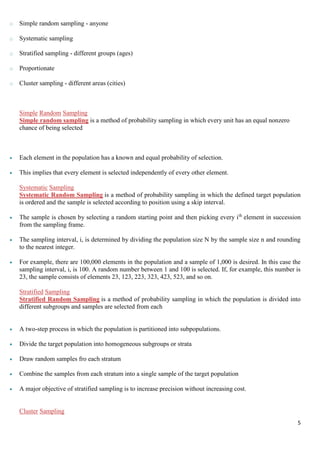 5
o Simple random sampling - anyone
o Systematic sampling
o Stratified sampling - different groups (ages)
o Proportionate
o Cluster sampling - different areas (cities)
Simple Random Sampling
Simple random sampling is a method of probability sampling in which every unit has an equal nonzero
chance of being selected
 Each element in the population has a known and equal probability of selection.
 This implies that every element is selected independently of every other element.
Systematic Sampling
Systematic Random Sampling is a method of probability sampling in which the defined target population
is ordered and the sample is selected according to position using a skip interval.
 The sample is chosen by selecting a random starting point and then picking every ith
element in succession
from the sampling frame.
 The sampling interval, i, is determined by dividing the population size N by the sample size n and rounding
to the nearest integer.
 For example, there are 100,000 elements in the population and a sample of 1,000 is desired. In this case the
sampling interval, i, is 100. A random number between 1 and 100 is selected. If, for example, this number is
23, the sample consists of elements 23, 123, 223, 323, 423, 523, and so on.
Stratified Sampling
Stratified Random Sampling is a method of probability sampling in which the population is divided into
different subgroups and samples are selected from each
 A two-step process in which the population is partitioned into subpopulations.
 Divide the target population into homogeneous subgroups or strata
 Draw random samples fro each stratum
 Combine the samples from each stratum into a single sample of the target population
 A major objective of stratified sampling is to increase precision without increasing cost.
Cluster Sampling
 