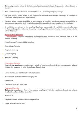 6
 The target population is first divided into mutually exclusive and collectively exhaustive subpopulations, or
clusters.
 Then a random sample of clusters is selected, based on a probability sampling technique.
 For each selected cluster, either all the elements are included in the sample (one-stage) or a sample of
elements is drawn probabilistically (two-stage).
 Elements within a cluster should be as heterogeneous as possible, but clusters themselves should be as
homogeneous as possible. Ideally, each cluster should be a small-scale representation of the population.
 In probability proportionate to size sampling, the clusters are sampled with probability proportional to size.
In the second stage, the probability of selecting a sampling unit in a selected cluster varies inversely with the
size of the cluster.
Nonprobability Sampling
…Nonprobability sample is an arbitrary grouping that limits the use of some statistical tests. It is not
selected randomly.
Classifications of Nonprobability Sampling
 Convenience Sampling
 Judgment Sampling
 Quota Sampling
 Snowball Sampling
Convenience Sampling
Convenience sampling attempts to obtain a sample of convenient elements. Often, respondents are selected
because they happen to be in the right place at the right time.
o Use of students, and members of social organizations
o Mail intercept interviews without qualifying the
respondents.
o “people on the street” interviews
Judgmental Sampling
Judgmental sampling is a form of convenience sampling in which the population elements are selected
based on the judgment of the researcher.
o Test markets
o Engineers selected in industrial marketing research
o Expert witnesses used in court
 