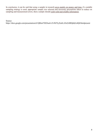 8
In conclusion, it can be said that using a sample in research saves mainly on money and time, if a suitable
sampling strategy is used, appropriate sample size selected and necessary precautions taken to reduce on
sampling and measurement errors, then a sample should yield valid and reliable information.
Source:
https://docs.google.com/presentation/d/1QRmt7fiEOsaJi-i5v9h7EyXu6LA9o2iiIR8jkKJx4Q4/htmlpresent
 