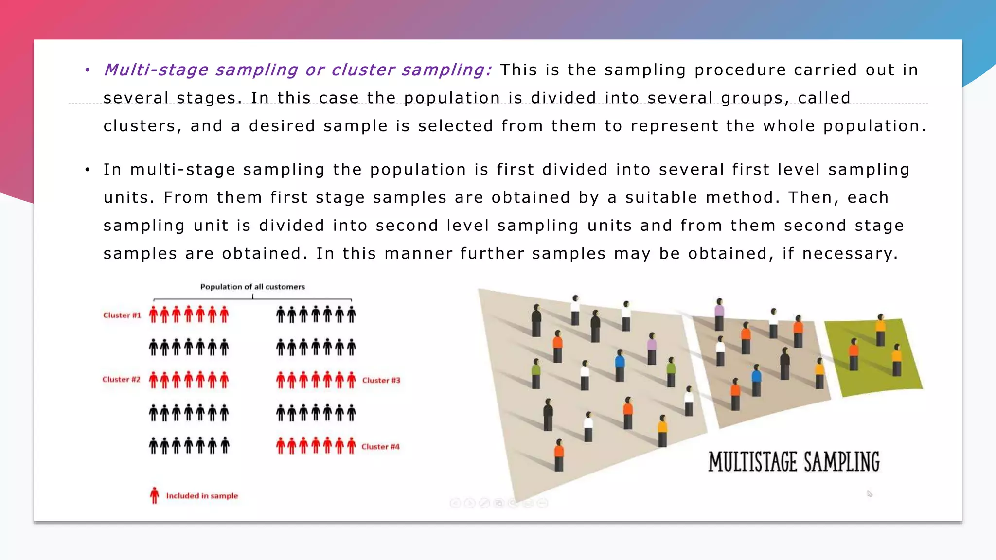 • Multi-stage sampling or cluster sampling: This is the sampling procedure carried out in
several stages. In this case the population is divided into several groups, called
clusters, and a desired sample is selected from them to represent the whole population.
• In multi-stage sampling the population is first divided into several first level sampling
units. From them first stage samples are obtained by a suitable method. Then, each
sampling unit is divided into second level sampling units and from them second stage
samples are obtained. In this manner further samples may be obtained, if necessary.
 