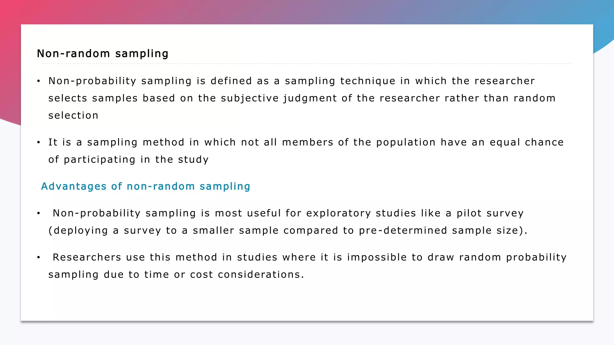 Non-random sampling
• Non-probability sampling is defined as a sampling technique in which the researcher
selects samples based on the subjective judgment of the researcher rather than random
selection
• It is a sampling method in which not all members of the population have an equal chance
of participating in the study
Advantages of non-random sampling
• Non-probability sampling is most useful for exploratory studies like a pilot survey
(deploying a survey to a smaller sample compared to pre -determined sample size).
• Researchers use this method in studies where it is impossible to draw random probability
sampling due to time or cost considerations.
 