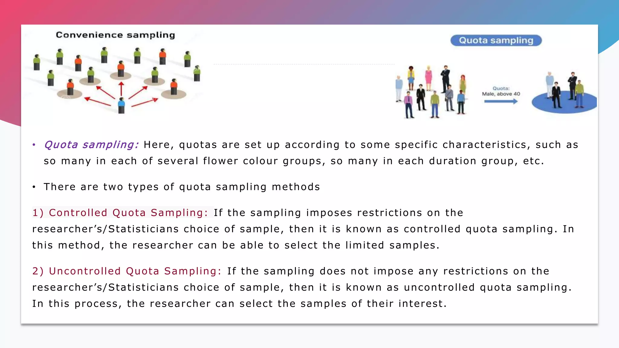 • Quota sampling: Here, quotas are set up according to some specific characteristics, such as
so many in each of several flower colour groups, so many in each duration group, etc.
• There are two types of quota sampling methods
1) Controlled Quota Sampling: If the sampling imposes restrictions on the
researcher’s/Statisticians choice of sample, then it is known as controlled quota sampling. In
this method, the researcher can be able to select the limited samples.
2) Uncontrolled Quota Sampling: If the sampling does not impose any restrictions on the
researcher’s/Statisticians choice of sample, then it is known as uncontrolled quota sampling.
In this process, the researcher can select the samples of their interest.
 
