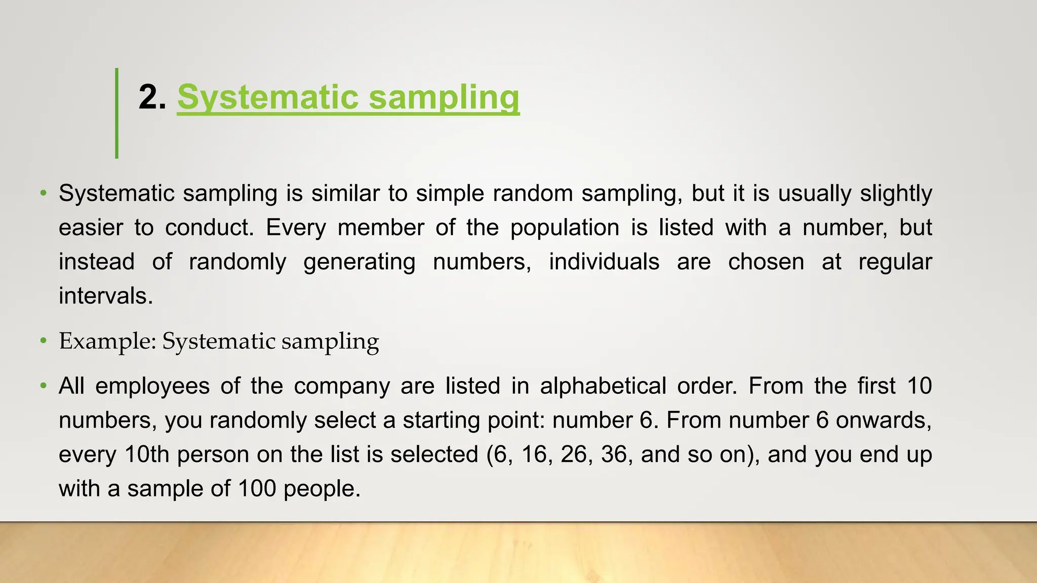 2. Systematic sampling
• Systematic sampling is similar to simple random sampling, but it is usually slightly
easier to conduct. Every member of the population is listed with a number, but
instead of randomly generating numbers, individuals are chosen at regular
intervals.
• Example: Systematic sampling
• All employees of the company are listed in alphabetical order. From the first 10
numbers, you randomly select a starting point: number 6. From number 6 onwards,
every 10th person on the list is selected (6, 16, 26, 36, and so on), and you end up
with a sample of 100 people.
 