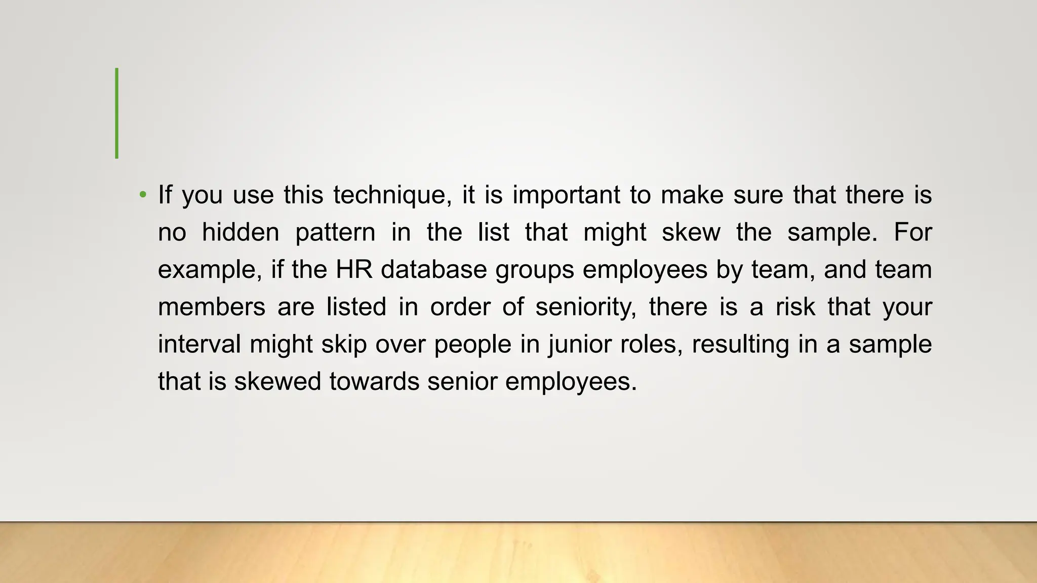 • If you use this technique, it is important to make sure that there is
no hidden pattern in the list that might skew the sample. For
example, if the HR database groups employees by team, and team
members are listed in order of seniority, there is a risk that your
interval might skip over people in junior roles, resulting in a sample
that is skewed towards senior employees.
 