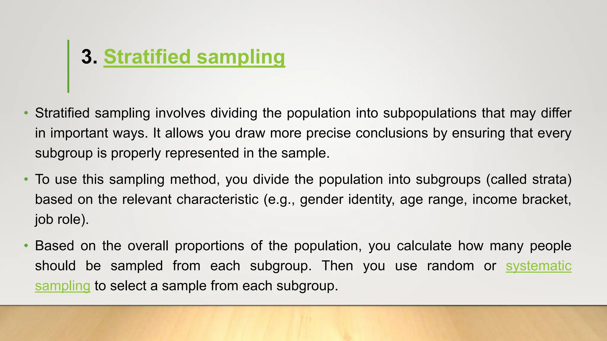 3. Stratified sampling
• Stratified sampling involves dividing the population into subpopulations that may differ
in important ways. It allows you draw more precise conclusions by ensuring that every
subgroup is properly represented in the sample.
• To use this sampling method, you divide the population into subgroups (called strata)
based on the relevant characteristic (e.g., gender identity, age range, income bracket,
job role).
• Based on the overall proportions of the population, you calculate how many people
should be sampled from each subgroup. Then you use random or systematic
sampling to select a sample from each subgroup.
 