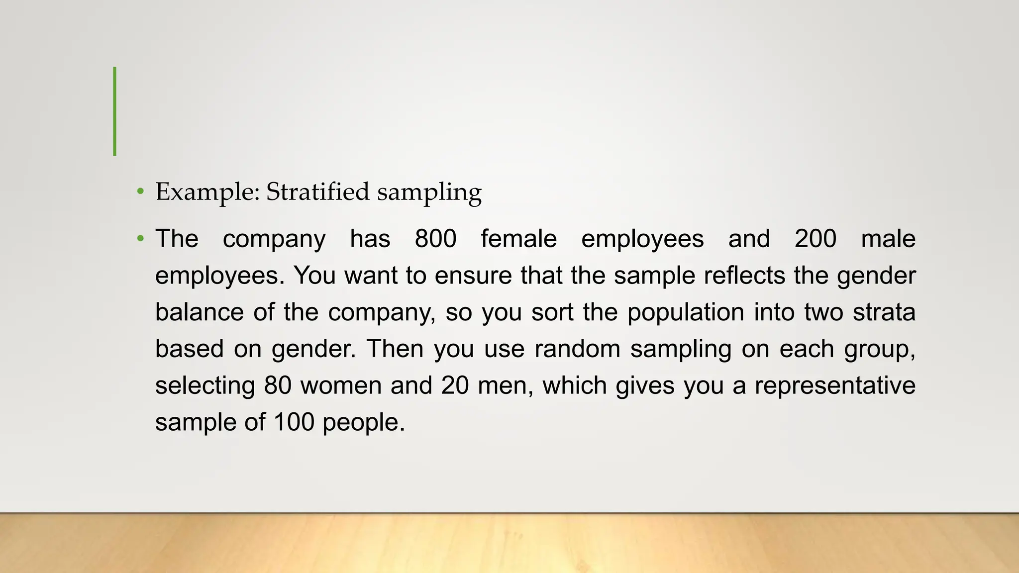 • Example: Stratified sampling
• The company has 800 female employees and 200 male
employees. You want to ensure that the sample reflects the gender
balance of the company, so you sort the population into two strata
based on gender. Then you use random sampling on each group,
selecting 80 women and 20 men, which gives you a representative
sample of 100 people.
 