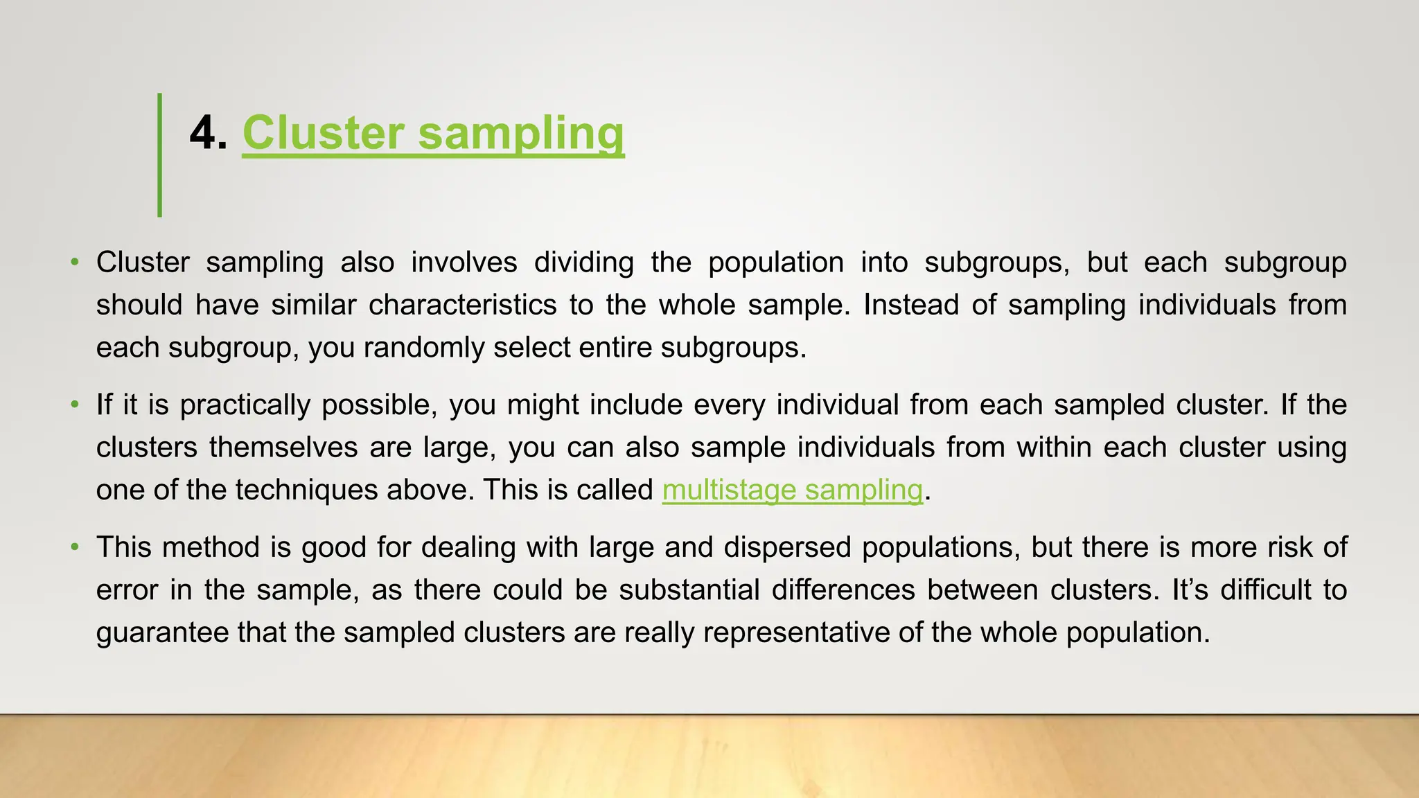4. Cluster sampling
• Cluster sampling also involves dividing the population into subgroups, but each subgroup
should have similar characteristics to the whole sample. Instead of sampling individuals from
each subgroup, you randomly select entire subgroups.
• If it is practically possible, you might include every individual from each sampled cluster. If the
clusters themselves are large, you can also sample individuals from within each cluster using
one of the techniques above. This is called multistage sampling.
• This method is good for dealing with large and dispersed populations, but there is more risk of
error in the sample, as there could be substantial differences between clusters. It’s difficult to
guarantee that the sampled clusters are really representative of the whole population.
 