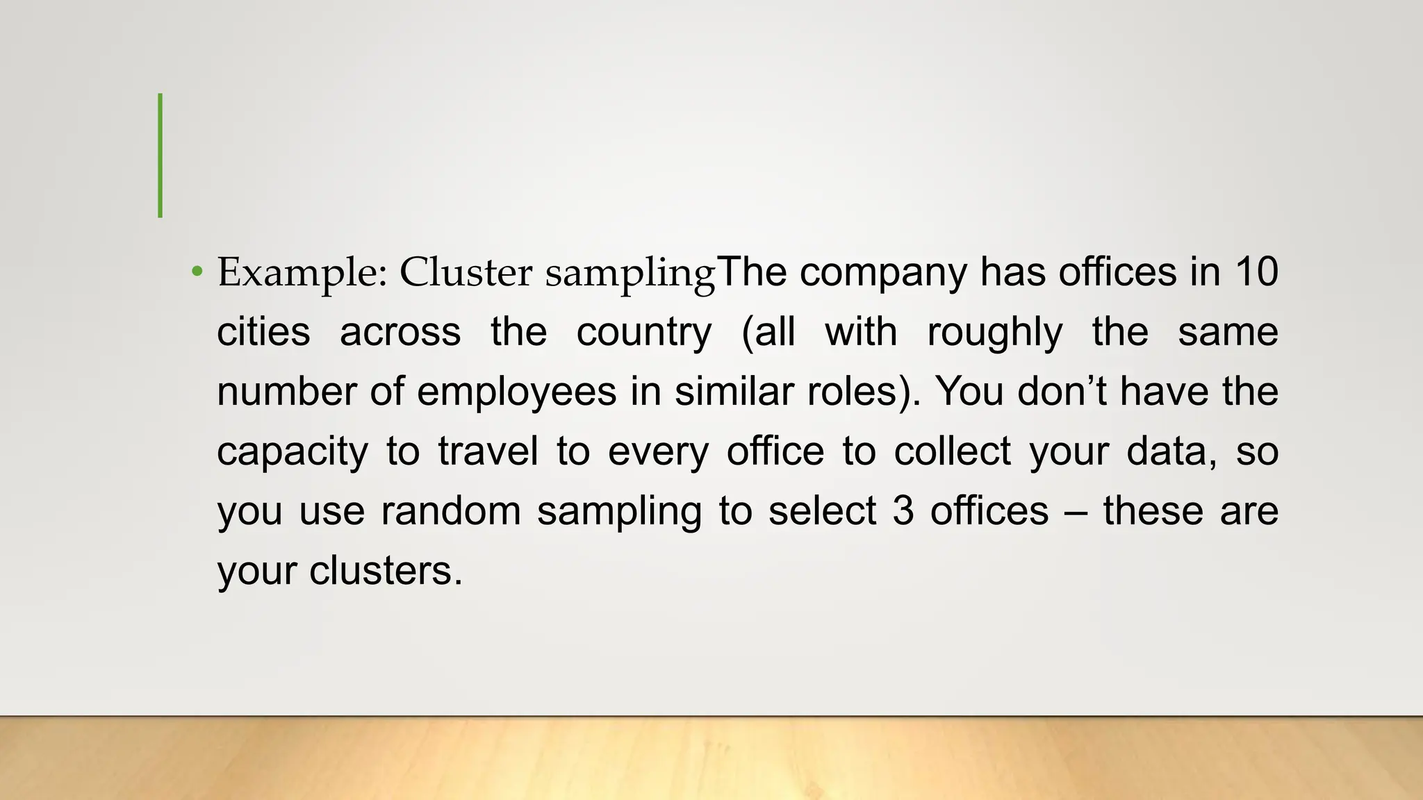 • Example: Cluster samplingThe company has offices in 10
cities across the country (all with roughly the same
number of employees in similar roles). You don’t have the
capacity to travel to every office to collect your data, so
you use random sampling to select 3 offices – these are
your clusters.
 