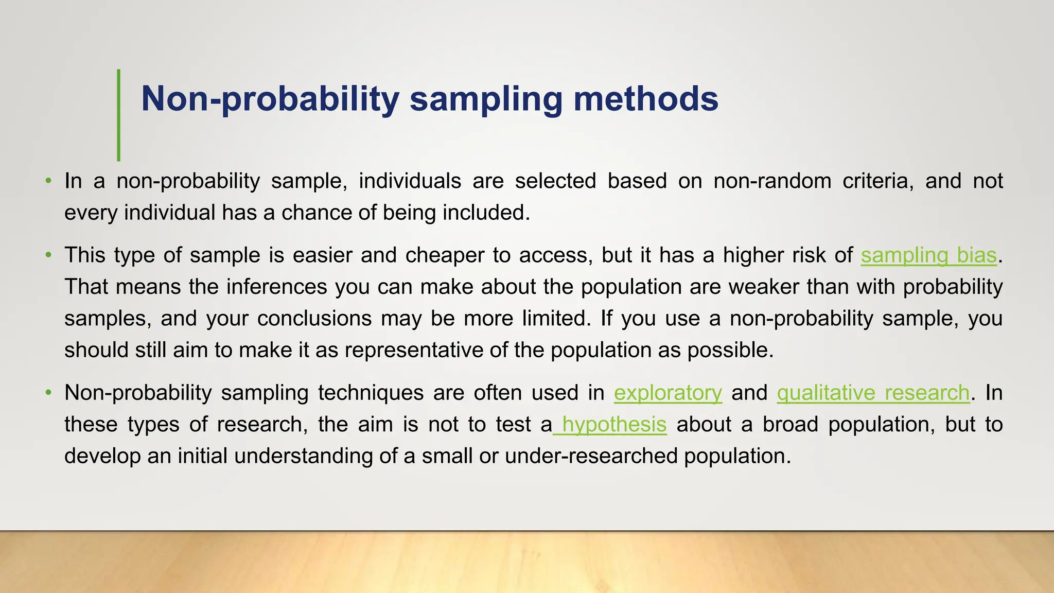 Non-probability sampling methods
• In a non-probability sample, individuals are selected based on non-random criteria, and not
every individual has a chance of being included.
• This type of sample is easier and cheaper to access, but it has a higher risk of sampling bias.
That means the inferences you can make about the population are weaker than with probability
samples, and your conclusions may be more limited. If you use a non-probability sample, you
should still aim to make it as representative of the population as possible.
• Non-probability sampling techniques are often used in exploratory and qualitative research. In
these types of research, the aim is not to test a hypothesis about a broad population, but to
develop an initial understanding of a small or under-researched population.
 