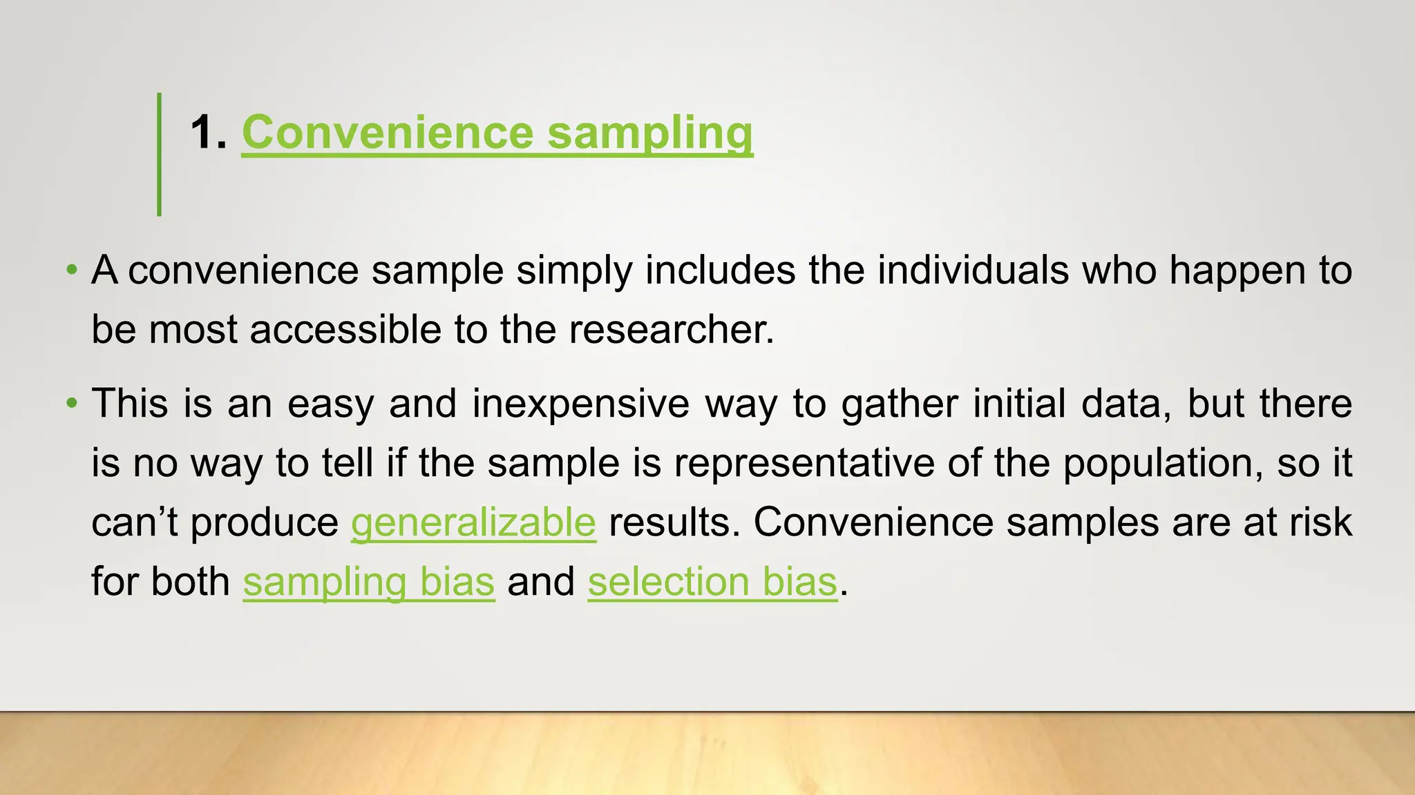 1. Convenience sampling
• A convenience sample simply includes the individuals who happen to
be most accessible to the researcher.
• This is an easy and inexpensive way to gather initial data, but there
is no way to tell if the sample is representative of the population, so it
can’t produce generalizable results. Convenience samples are at risk
for both sampling bias and selection bias.
 