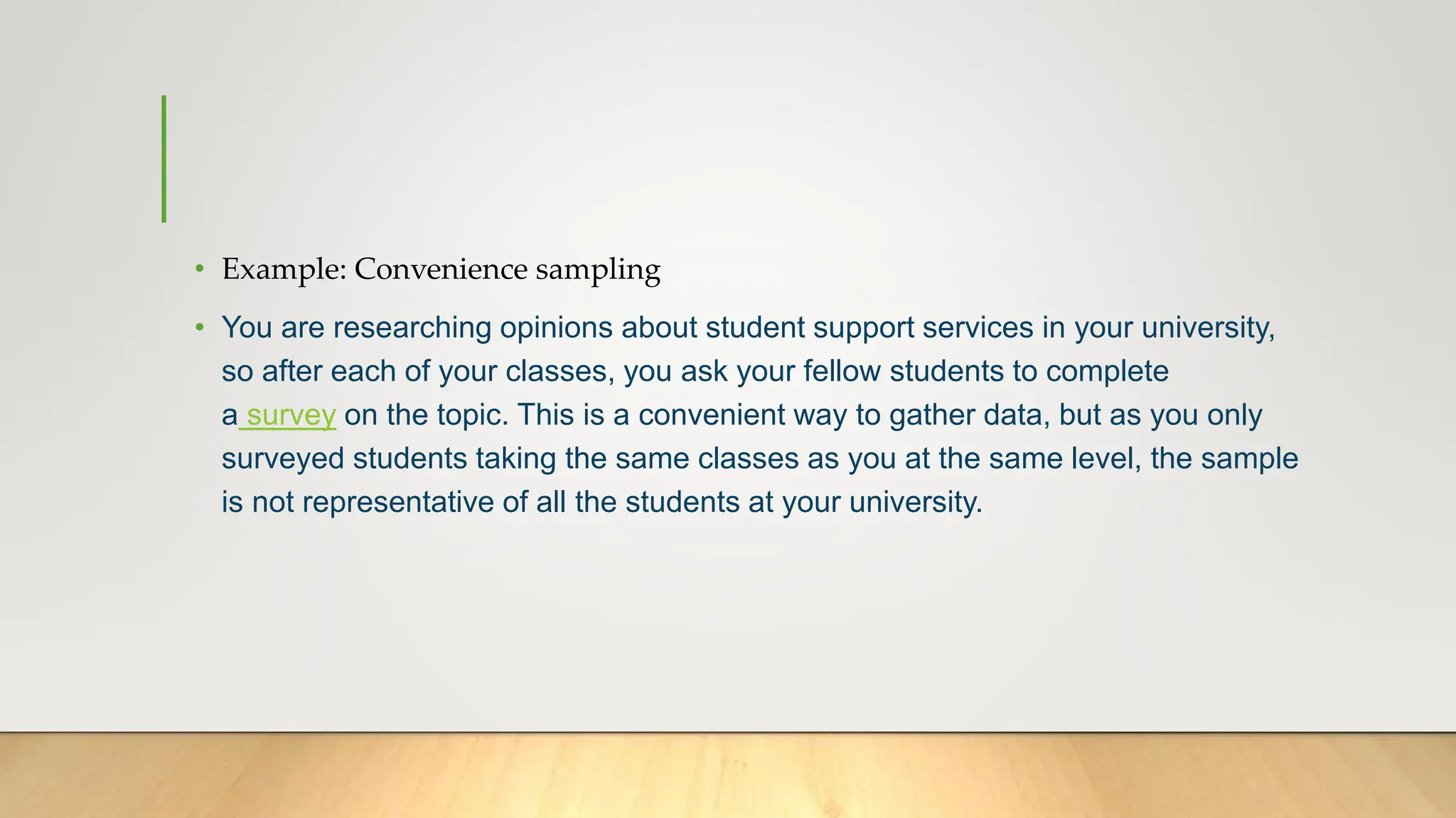 • Example: Convenience sampling
• You are researching opinions about student support services in your university,
so after each of your classes, you ask your fellow students to complete
a survey on the topic. This is a convenient way to gather data, but as you only
surveyed students taking the same classes as you at the same level, the sample
is not representative of all the students at your university.
 