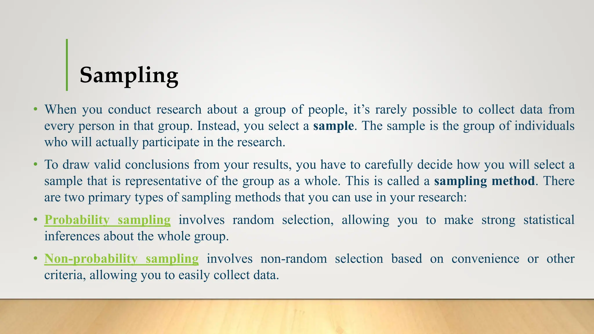 Sampling
• When you conduct research about a group of people, it’s rarely possible to collect data from
every person in that group. Instead, you select a sample. The sample is the group of individuals
who will actually participate in the research.
• To draw valid conclusions from your results, you have to carefully decide how you will select a
sample that is representative of the group as a whole. This is called a sampling method. There
are two primary types of sampling methods that you can use in your research:
• Probability sampling involves random selection, allowing you to make strong statistical
inferences about the whole group.
• Non-probability sampling involves non-random selection based on convenience or other
criteria, allowing you to easily collect data.
 