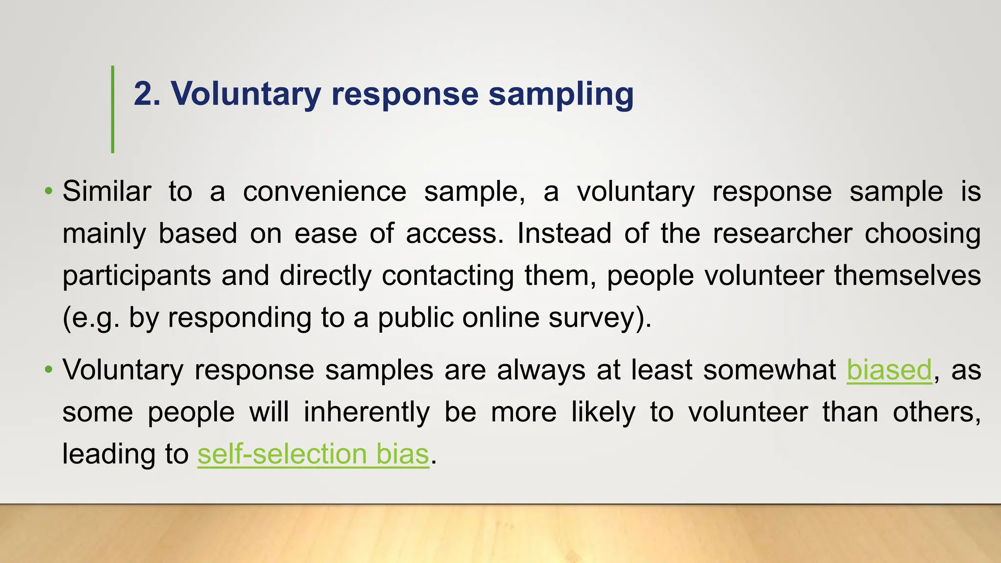 2. Voluntary response sampling
• Similar to a convenience sample, a voluntary response sample is
mainly based on ease of access. Instead of the researcher choosing
participants and directly contacting them, people volunteer themselves
(e.g. by responding to a public online survey).
• Voluntary response samples are always at least somewhat biased, as
some people will inherently be more likely to volunteer than others,
leading to self-selection bias.
 