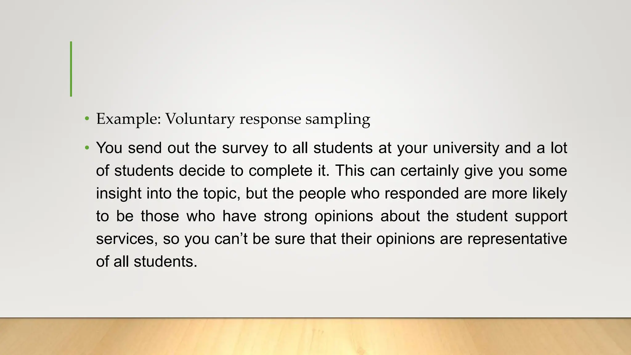 • Example: Voluntary response sampling
• You send out the survey to all students at your university and a lot
of students decide to complete it. This can certainly give you some
insight into the topic, but the people who responded are more likely
to be those who have strong opinions about the student support
services, so you can’t be sure that their opinions are representative
of all students.
 