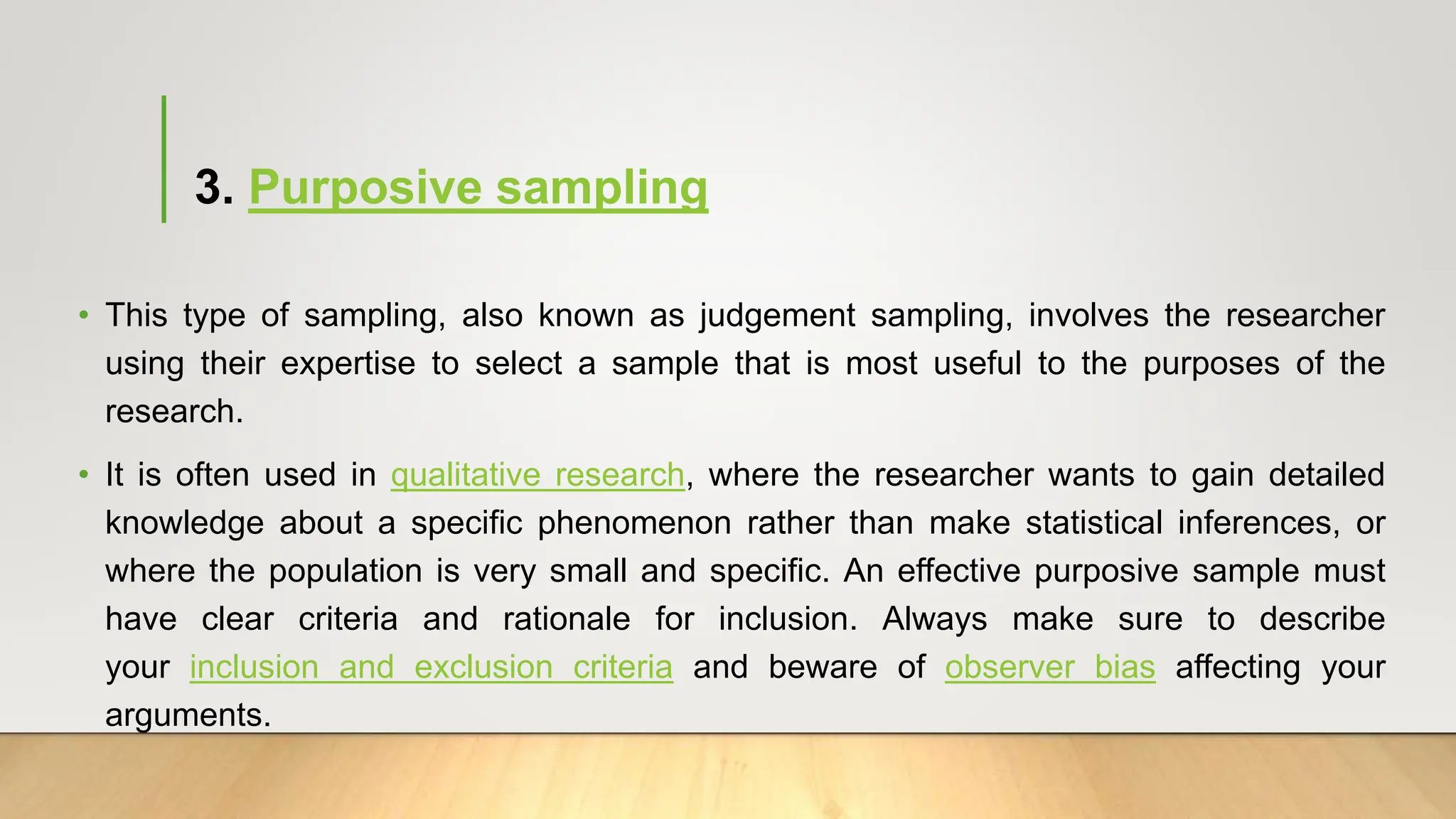 3. Purposive sampling
• This type of sampling, also known as judgement sampling, involves the researcher
using their expertise to select a sample that is most useful to the purposes of the
research.
• It is often used in qualitative research, where the researcher wants to gain detailed
knowledge about a specific phenomenon rather than make statistical inferences, or
where the population is very small and specific. An effective purposive sample must
have clear criteria and rationale for inclusion. Always make sure to describe
your inclusion and exclusion criteria and beware of observer bias affecting your
arguments.
 