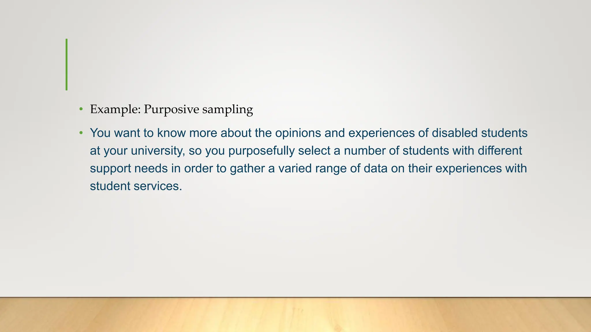 • Example: Purposive sampling
• You want to know more about the opinions and experiences of disabled students
at your university, so you purposefully select a number of students with different
support needs in order to gather a varied range of data on their experiences with
student services.
 