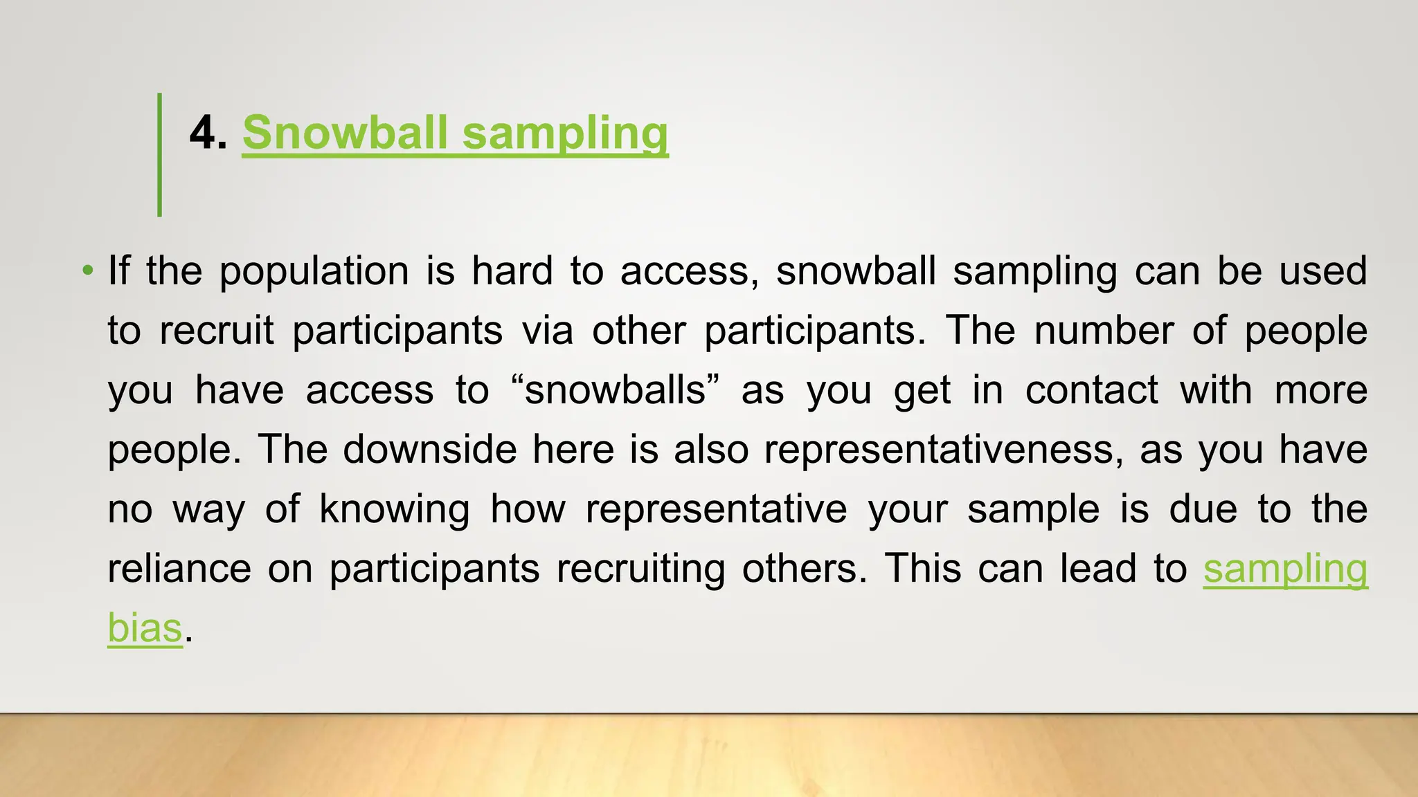 4. Snowball sampling
• If the population is hard to access, snowball sampling can be used
to recruit participants via other participants. The number of people
you have access to “snowballs” as you get in contact with more
people. The downside here is also representativeness, as you have
no way of knowing how representative your sample is due to the
reliance on participants recruiting others. This can lead to sampling
bias.
 