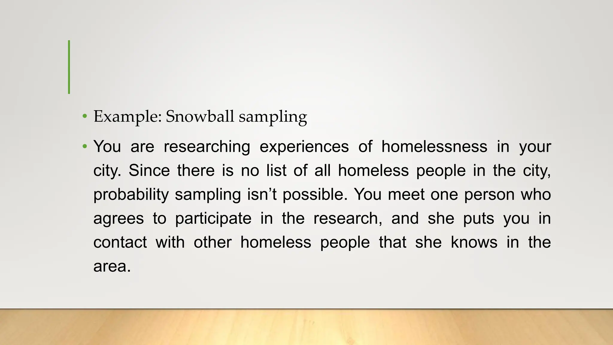 • Example: Snowball sampling
• You are researching experiences of homelessness in your
city. Since there is no list of all homeless people in the city,
probability sampling isn’t possible. You meet one person who
agrees to participate in the research, and she puts you in
contact with other homeless people that she knows in the
area.
 