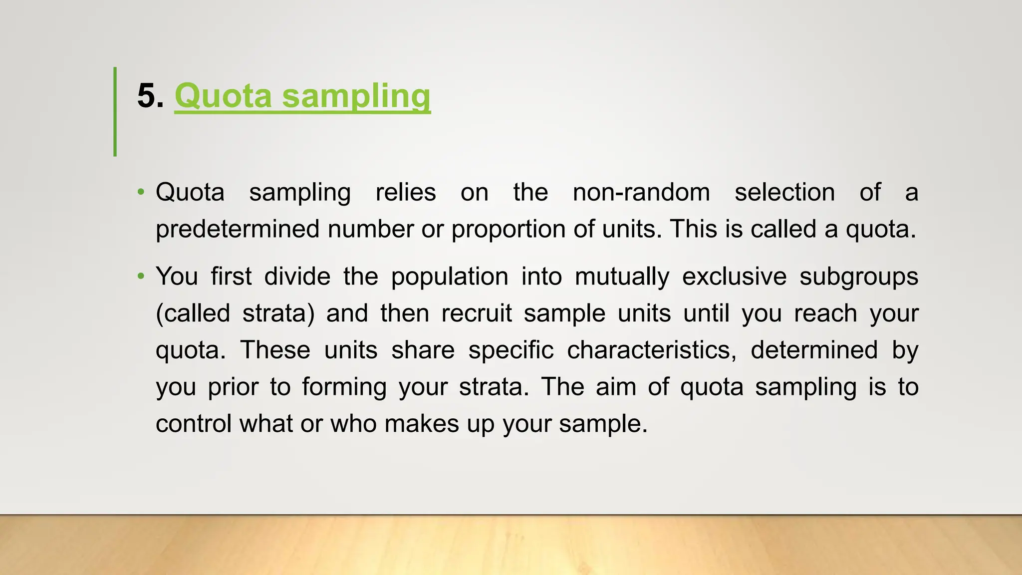 5. Quota sampling
• Quota sampling relies on the non-random selection of a
predetermined number or proportion of units. This is called a quota.
• You first divide the population into mutually exclusive subgroups
(called strata) and then recruit sample units until you reach your
quota. These units share specific characteristics, determined by
you prior to forming your strata. The aim of quota sampling is to
control what or who makes up your sample.
 