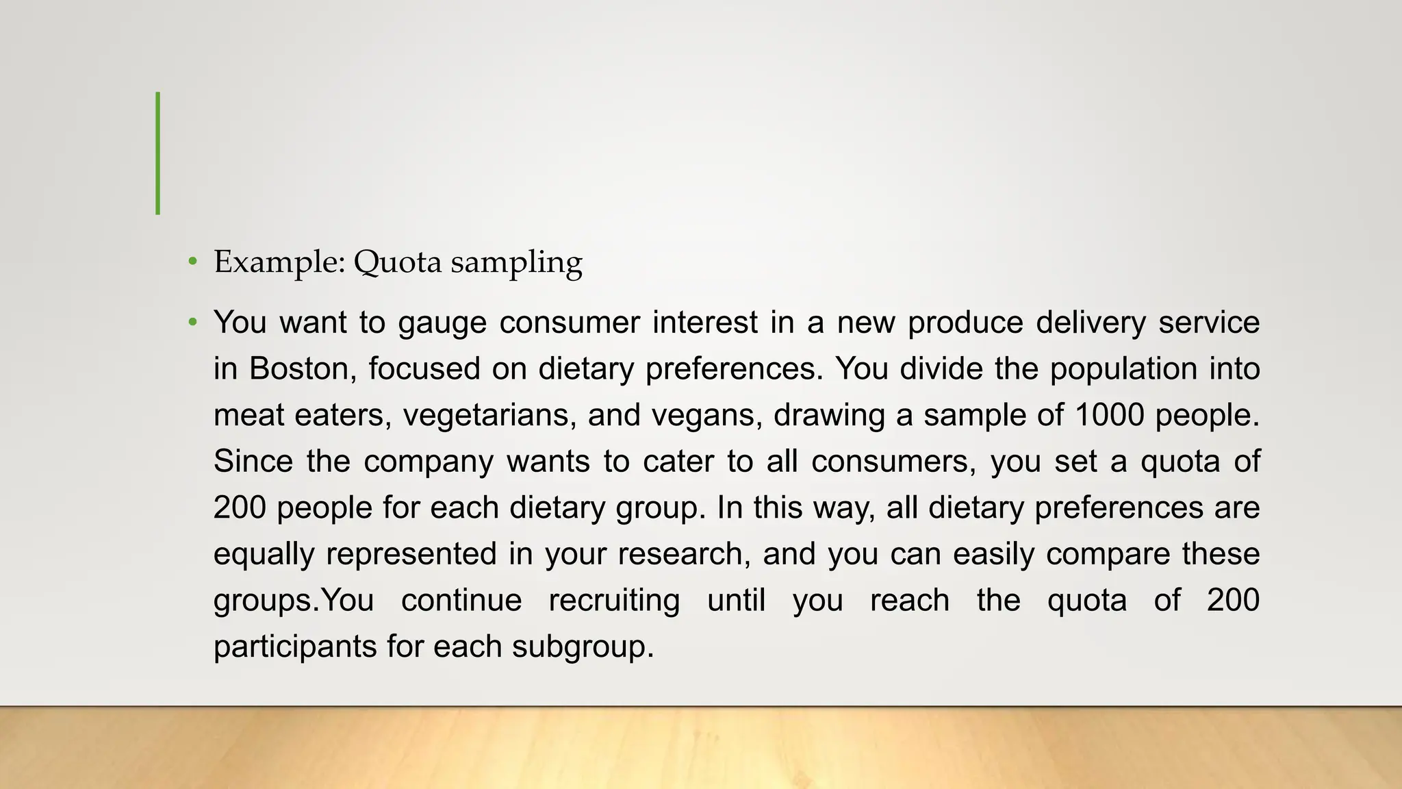• Example: Quota sampling
• You want to gauge consumer interest in a new produce delivery service
in Boston, focused on dietary preferences. You divide the population into
meat eaters, vegetarians, and vegans, drawing a sample of 1000 people.
Since the company wants to cater to all consumers, you set a quota of
200 people for each dietary group. In this way, all dietary preferences are
equally represented in your research, and you can easily compare these
groups.You continue recruiting until you reach the quota of 200
participants for each subgroup.
 