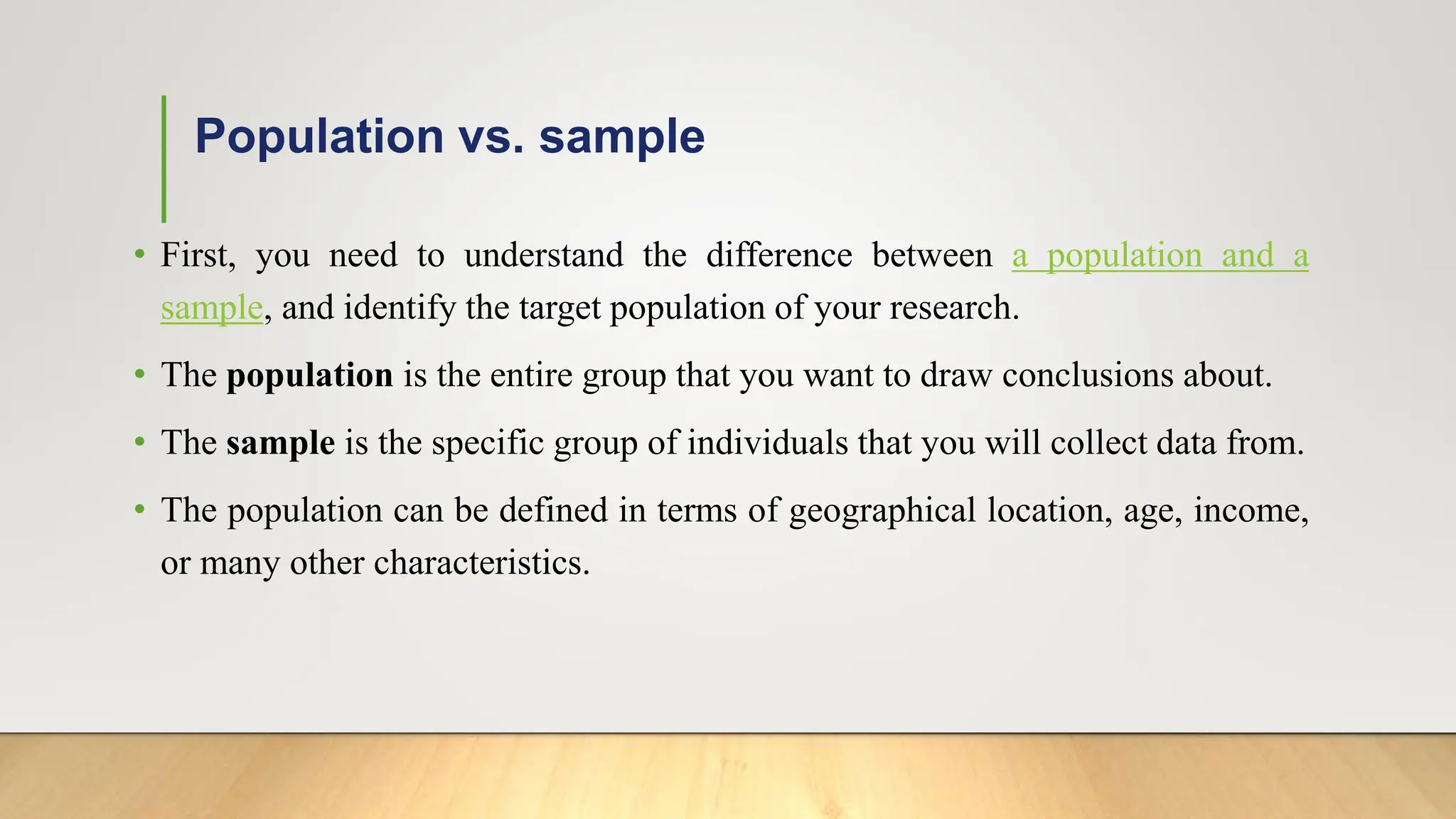 Population vs. sample
• First, you need to understand the difference between a population and a
sample, and identify the target population of your research.
• The population is the entire group that you want to draw conclusions about.
• The sample is the specific group of individuals that you will collect data from.
• The population can be defined in terms of geographical location, age, income,
or many other characteristics.
 