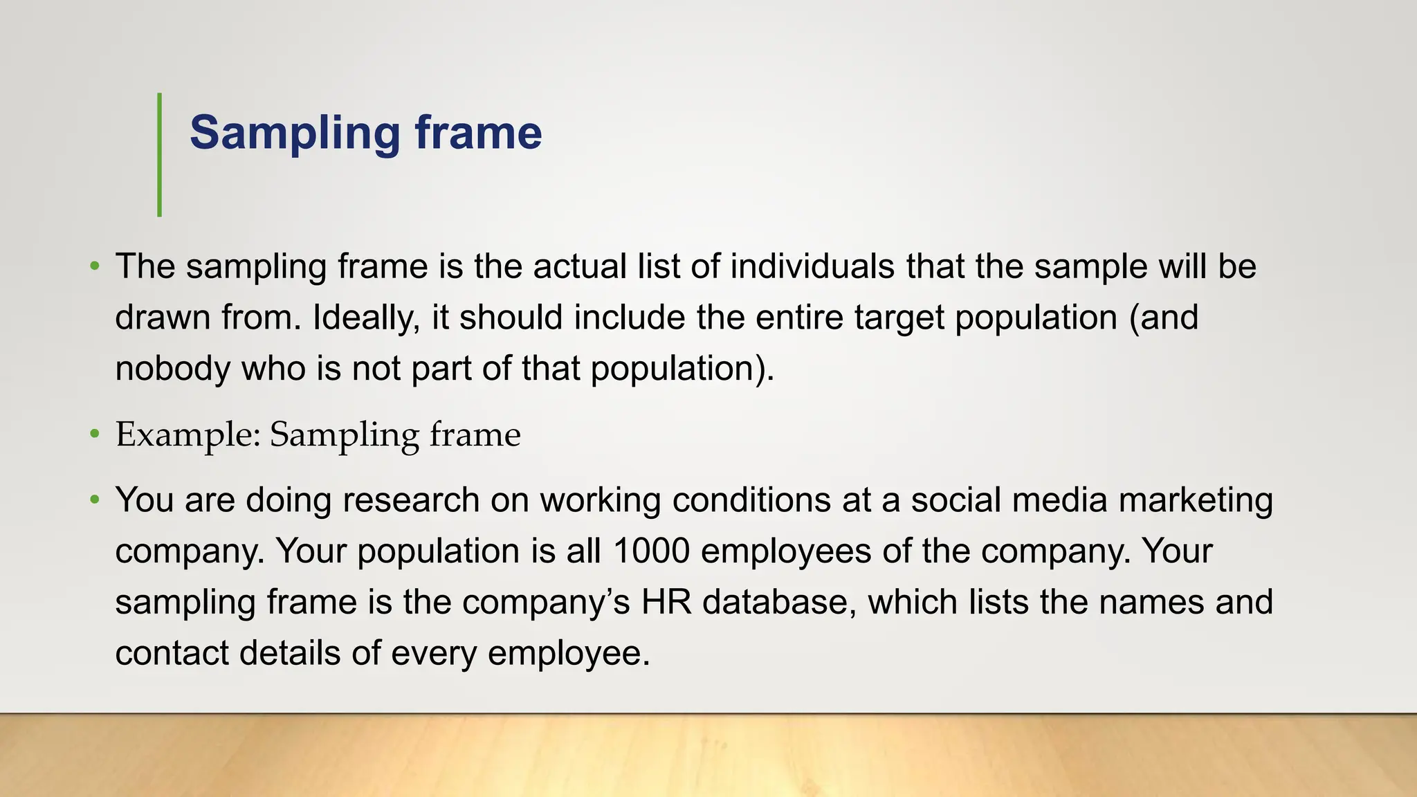 Sampling frame
• The sampling frame is the actual list of individuals that the sample will be
drawn from. Ideally, it should include the entire target population (and
nobody who is not part of that population).
• Example: Sampling frame
• You are doing research on working conditions at a social media marketing
company. Your population is all 1000 employees of the company. Your
sampling frame is the company’s HR database, which lists the names and
contact details of every employee.
 