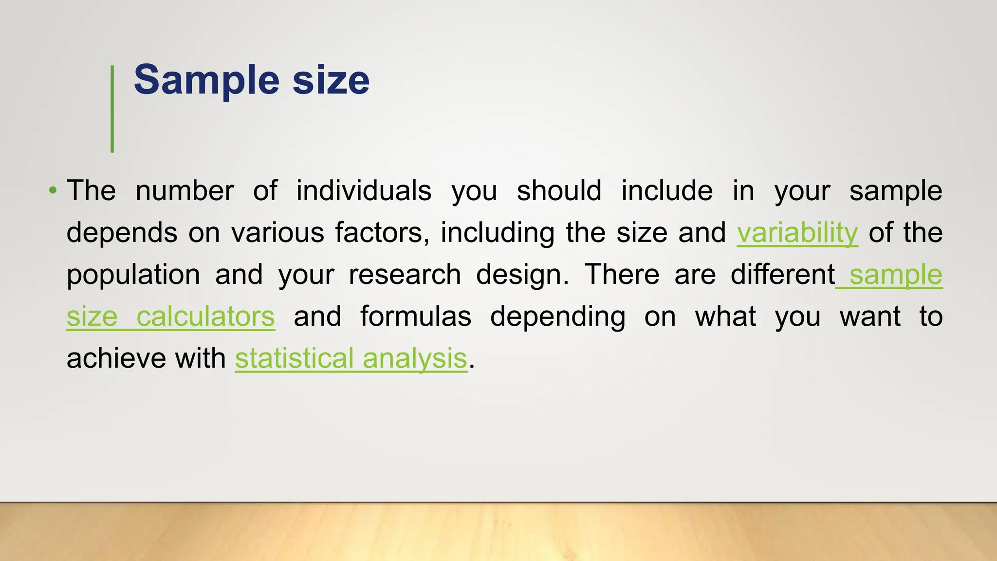 Sample size
• The number of individuals you should include in your sample
depends on various factors, including the size and variability of the
population and your research design. There are different sample
size calculators and formulas depending on what you want to
achieve with statistical analysis.
 