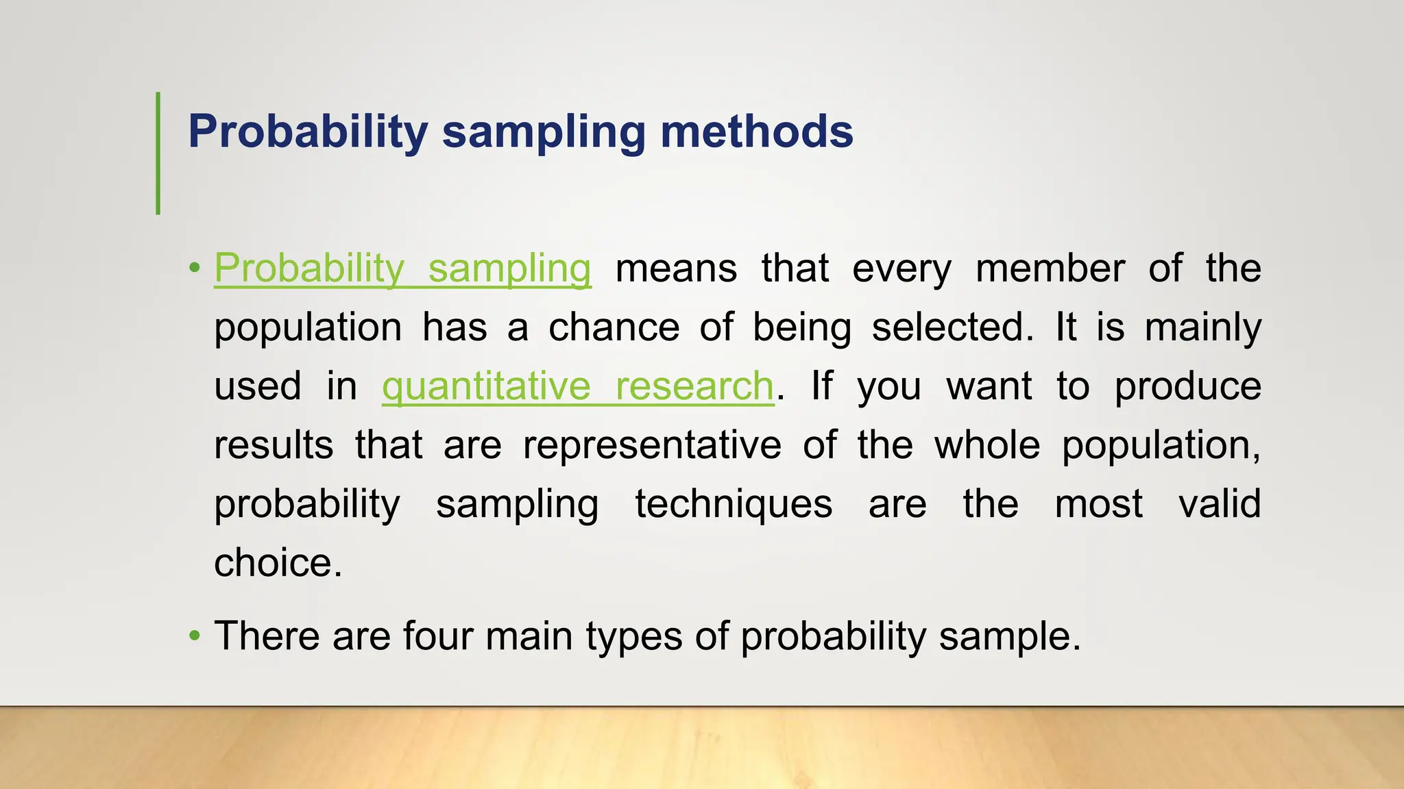 Probability sampling methods
• Probability sampling means that every member of the
population has a chance of being selected. It is mainly
used in quantitative research. If you want to produce
results that are representative of the whole population,
probability sampling techniques are the most valid
choice.
• There are four main types of probability sample.
 