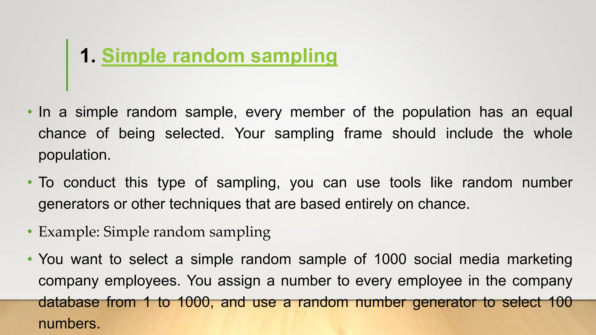1. Simple random sampling
• In a simple random sample, every member of the population has an equal
chance of being selected. Your sampling frame should include the whole
population.
• To conduct this type of sampling, you can use tools like random number
generators or other techniques that are based entirely on chance.
• Example: Simple random sampling
• You want to select a simple random sample of 1000 social media marketing
company employees. You assign a number to every employee in the company
database from 1 to 1000, and use a random number generator to select 100
numbers.
 