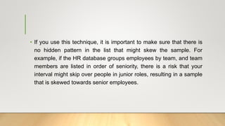 • If you use this technique, it is important to make sure that there is
no hidden pattern in the list that might skew the sample. For
example, if the HR database groups employees by team, and team
members are listed in order of seniority, there is a risk that your
interval might skip over people in junior roles, resulting in a sample
that is skewed towards senior employees.
 