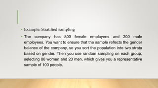 • Example: Stratified sampling
• The company has 800 female employees and 200 male
employees. You want to ensure that the sample reflects the gender
balance of the company, so you sort the population into two strata
based on gender. Then you use random sampling on each group,
selecting 80 women and 20 men, which gives you a representative
sample of 100 people.
 