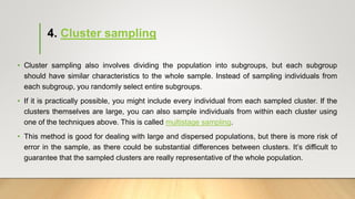 4. Cluster sampling
• Cluster sampling also involves dividing the population into subgroups, but each subgroup
should have similar characteristics to the whole sample. Instead of sampling individuals from
each subgroup, you randomly select entire subgroups.
• If it is practically possible, you might include every individual from each sampled cluster. If the
clusters themselves are large, you can also sample individuals from within each cluster using
one of the techniques above. This is called multistage sampling.
• This method is good for dealing with large and dispersed populations, but there is more risk of
error in the sample, as there could be substantial differences between clusters. It’s difficult to
guarantee that the sampled clusters are really representative of the whole population.
 
