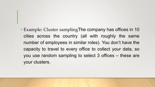 • Example: Cluster samplingThe company has offices in 10
cities across the country (all with roughly the same
number of employees in similar roles). You don’t have the
capacity to travel to every office to collect your data, so
you use random sampling to select 3 offices – these are
your clusters.
 
