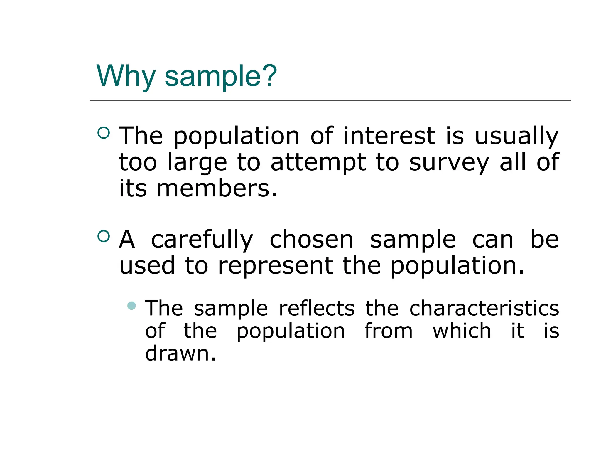 Why sample?
 The population of interest is usually
too large to attempt to survey all of
its members.
 A carefully chosen sample can be
used to represent the population.
 The sample reflects the characteristics
of the population from which it is
drawn.
 