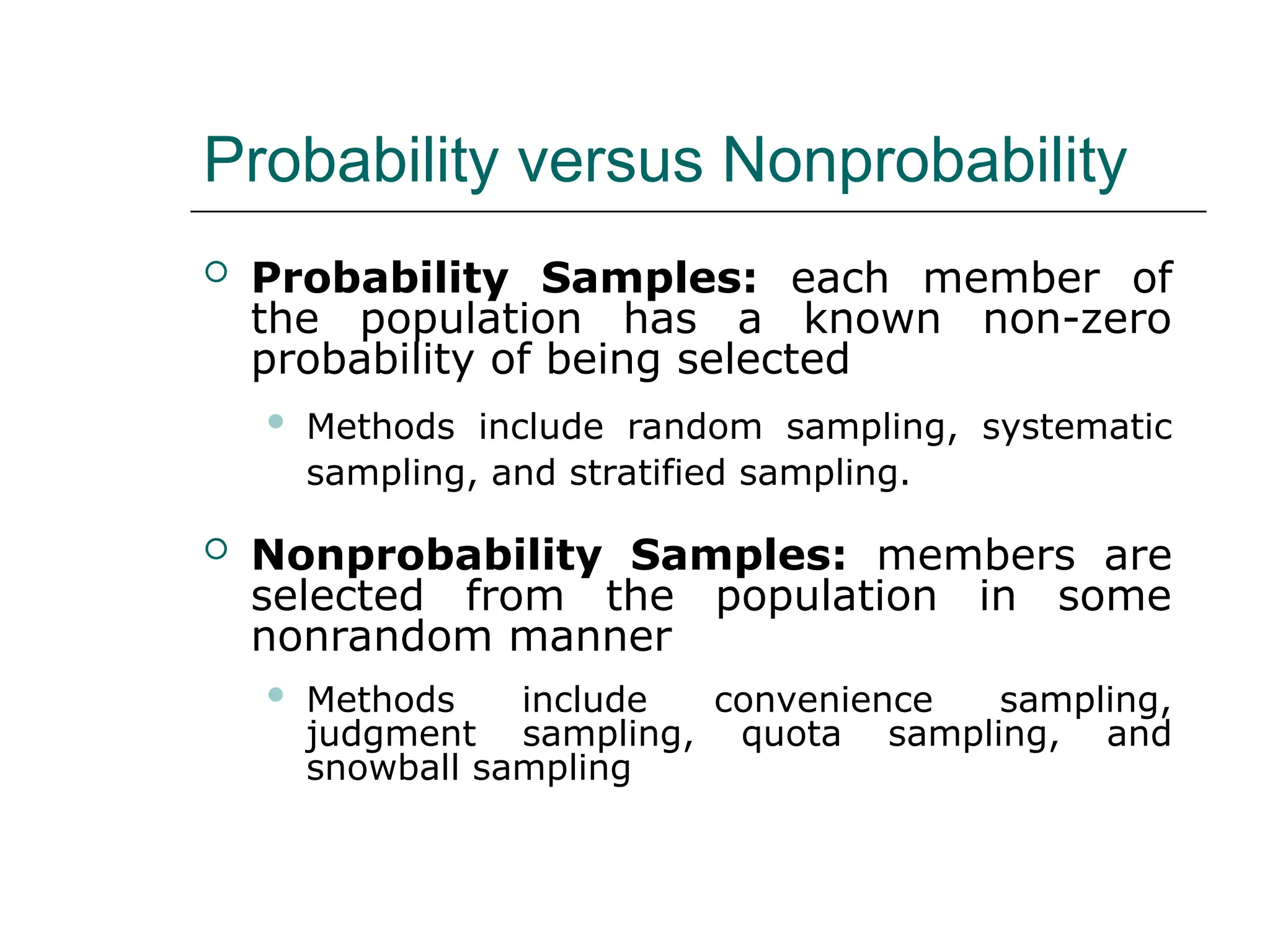 Probability versus Nonprobability
 Probability Samples: each member of
the population has a known non-zero
probability of being selected
 Methods include random sampling, systematic
sampling, and stratified sampling.
 Nonprobability Samples: members are
selected from the population in some
nonrandom manner
 Methods include convenience sampling,
judgment sampling, quota sampling, and
snowball sampling
 