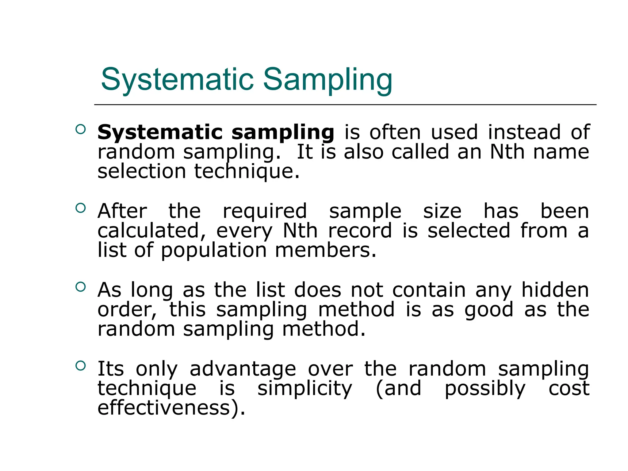 Systematic Sampling
 Systematic sampling is often used instead of
random sampling. It is also called an Nth name
selection technique.
 After the required sample size has been
calculated, every Nth record is selected from a
list of population members.
 As long as the list does not contain any hidden
order, this sampling method is as good as the
random sampling method.
 Its only advantage over the random sampling
technique is simplicity (and possibly cost
effectiveness).
 