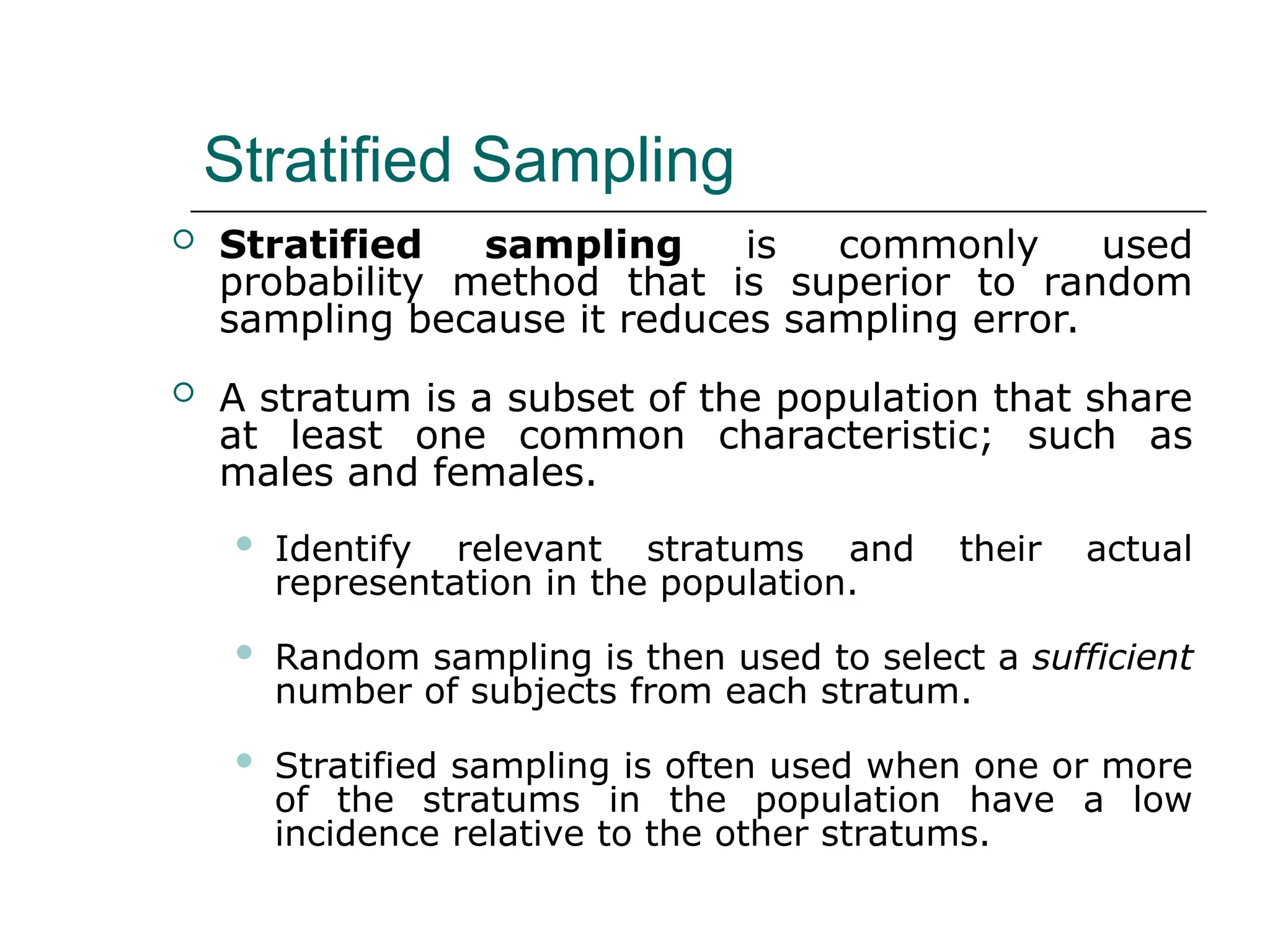 Stratified Sampling
 Stratified sampling is commonly used
probability method that is superior to random
sampling because it reduces sampling error.
 A stratum is a subset of the population that share
at least one common characteristic; such as
males and females.
 Identify relevant stratums and their actual
representation in the population.
 Random sampling is then used to select a sufficient
number of subjects from each stratum.
 Stratified sampling is often used when one or more
of the stratums in the population have a low
incidence relative to the other stratums.
 