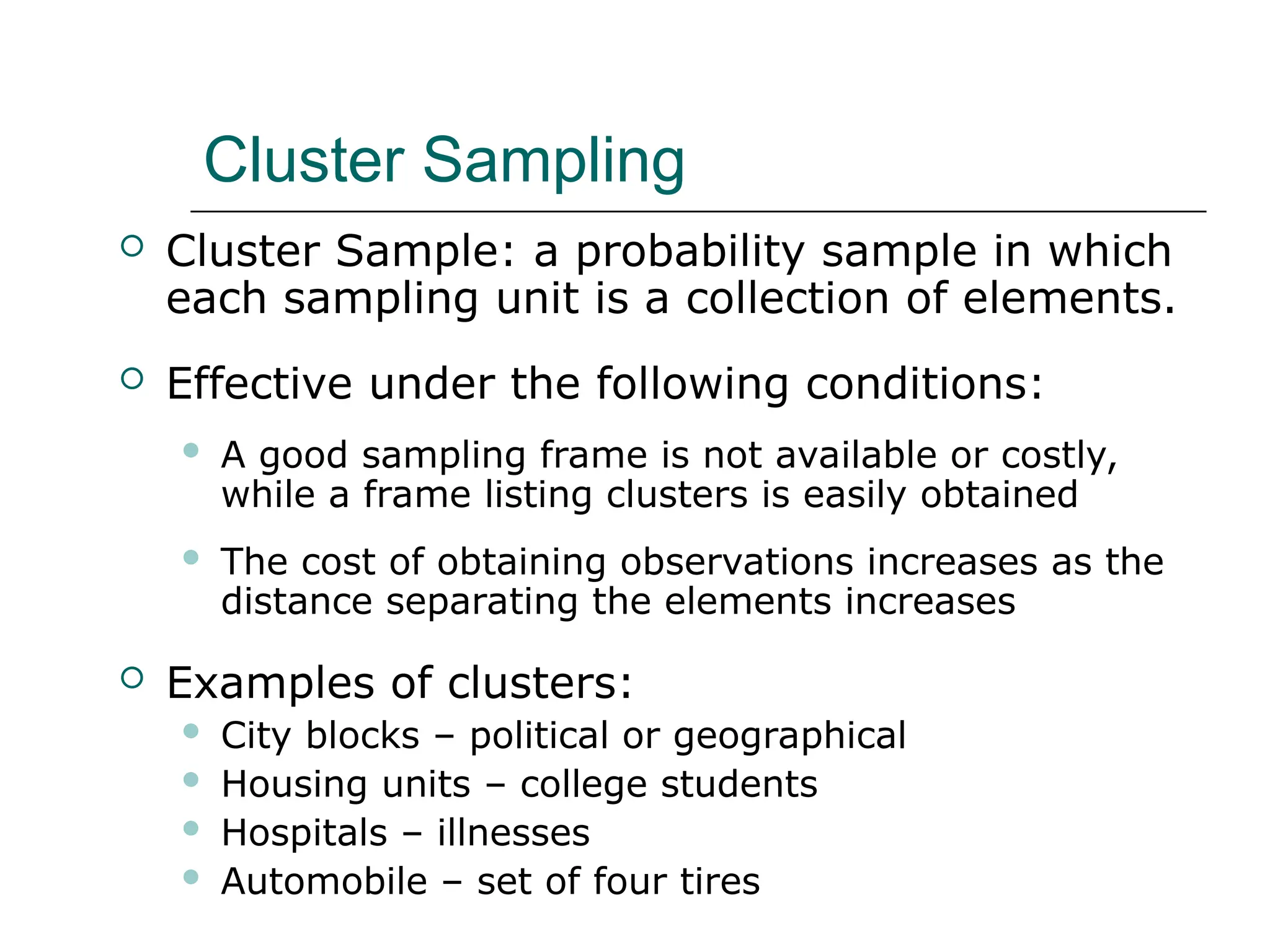 Cluster Sampling
 Cluster Sample: a probability sample in which
each sampling unit is a collection of elements.
 Effective under the following conditions:
 A good sampling frame is not available or costly,
while a frame listing clusters is easily obtained
 The cost of obtaining observations increases as the
distance separating the elements increases
 Examples of clusters:
 City blocks – political or geographical
 Housing units – college students
 Hospitals – illnesses
 Automobile – set of four tires
 