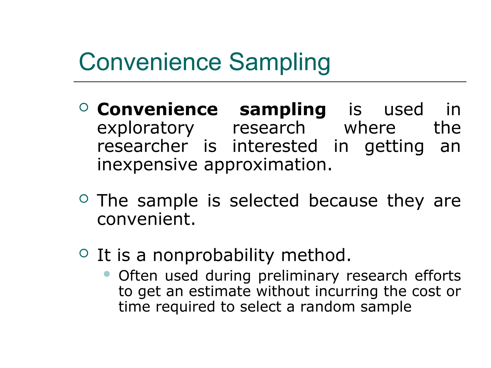 Convenience Sampling
 Convenience sampling is used in
exploratory research where the
researcher is interested in getting an
inexpensive approximation.
 The sample is selected because they are
convenient.
 It is a nonprobability method.
 Often used during preliminary research efforts
to get an estimate without incurring the cost or
time required to select a random sample
 