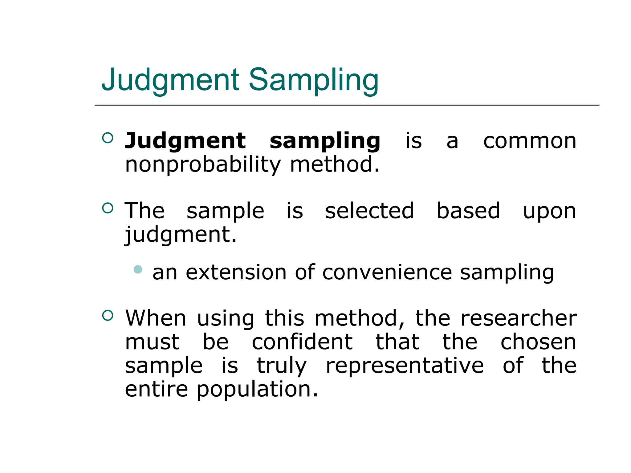 Judgment Sampling
 Judgment sampling is a common
nonprobability method.
 The sample is selected based upon
judgment.
 an extension of convenience sampling
 When using this method, the researcher
must be confident that the chosen
sample is truly representative of the
entire population.
 
