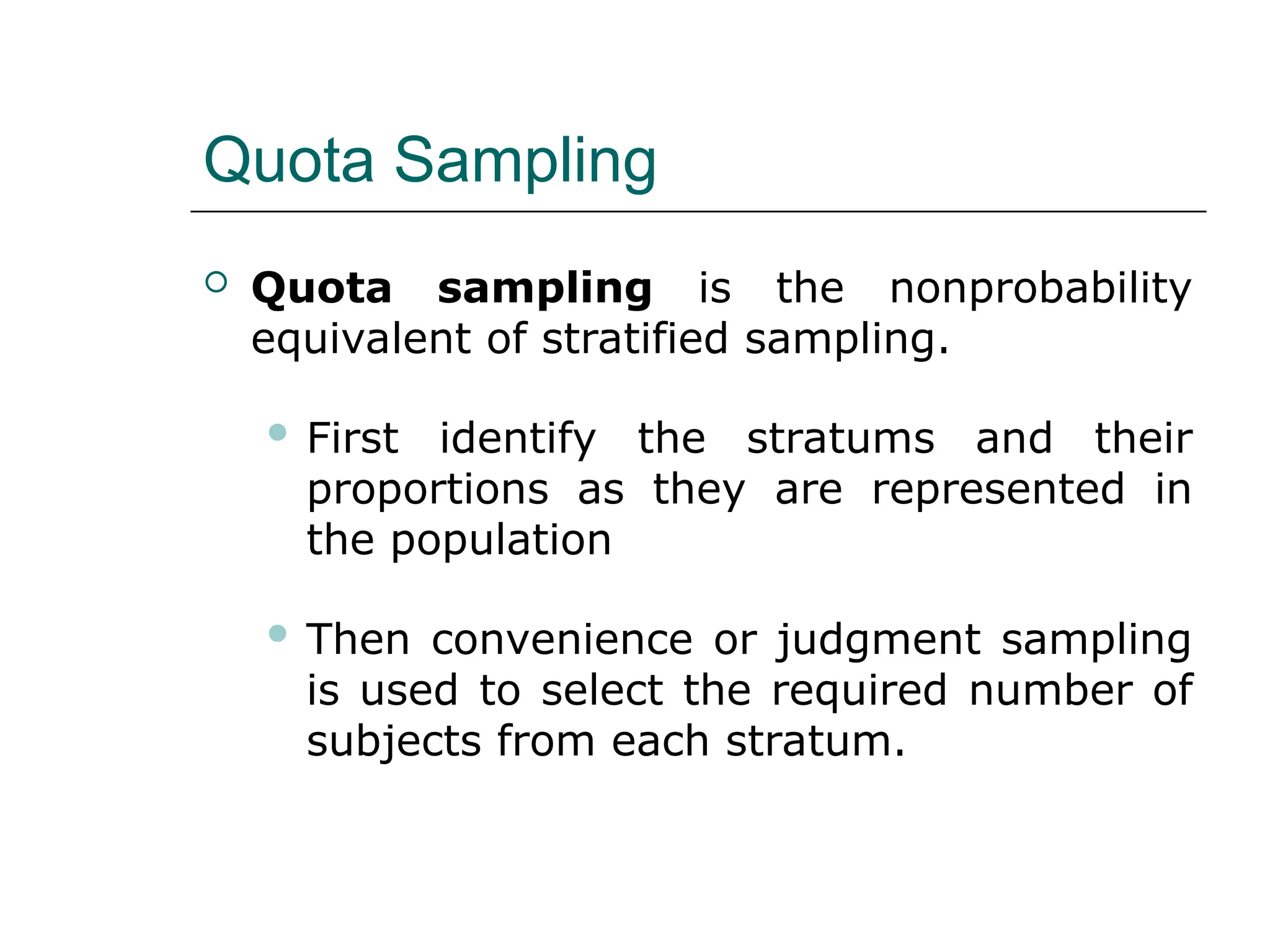 Quota Sampling
 Quota sampling is the nonprobability
equivalent of stratified sampling.
 First identify the stratums and their
proportions as they are represented in
the population
 Then convenience or judgment sampling
is used to select the required number of
subjects from each stratum.
 