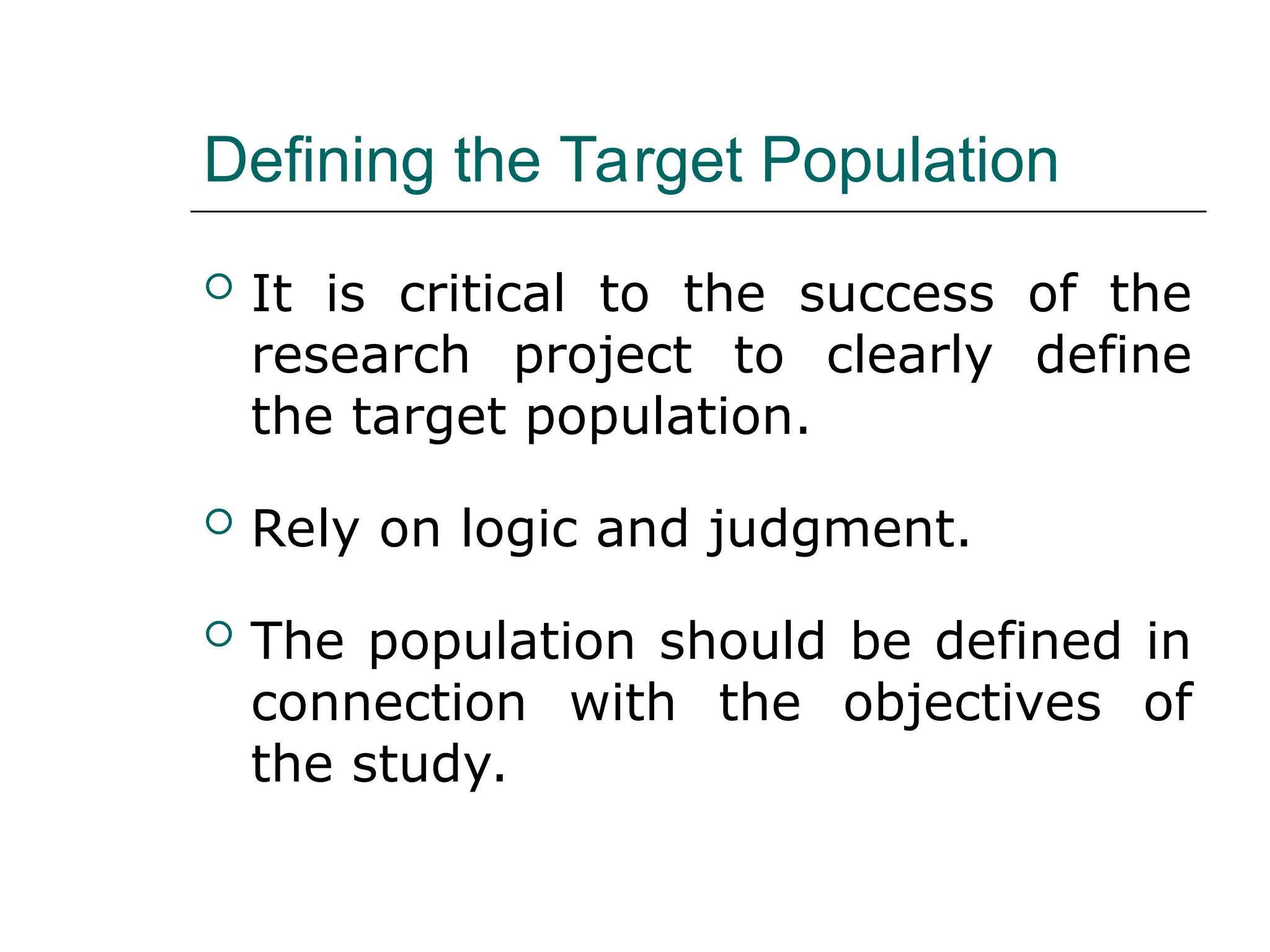 Defining the Target Population
 It is critical to the success of the
research project to clearly define
the target population.
 Rely on logic and judgment.
 The population should be defined in
connection with the objectives of
the study.
 