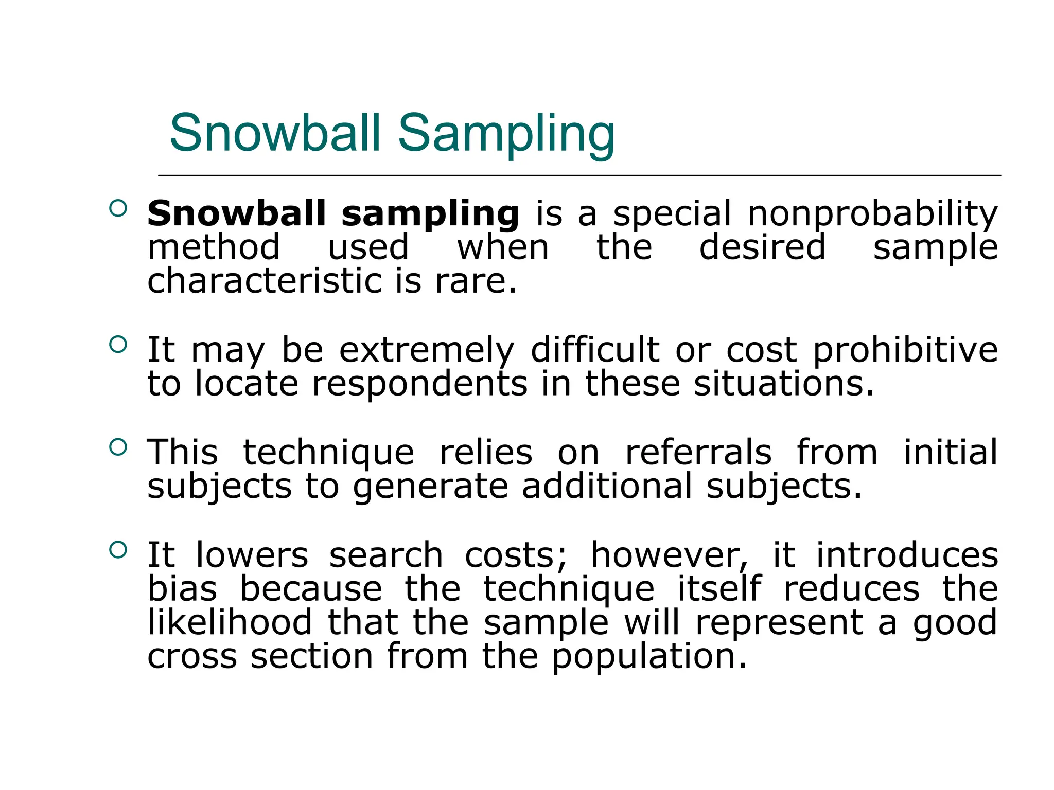 Snowball Sampling
 Snowball sampling is a special nonprobability
method used when the desired sample
characteristic is rare.
 It may be extremely difficult or cost prohibitive
to locate respondents in these situations.
 This technique relies on referrals from initial
subjects to generate additional subjects.
 It lowers search costs; however, it introduces
bias because the technique itself reduces the
likelihood that the sample will represent a good
cross section from the population.
 