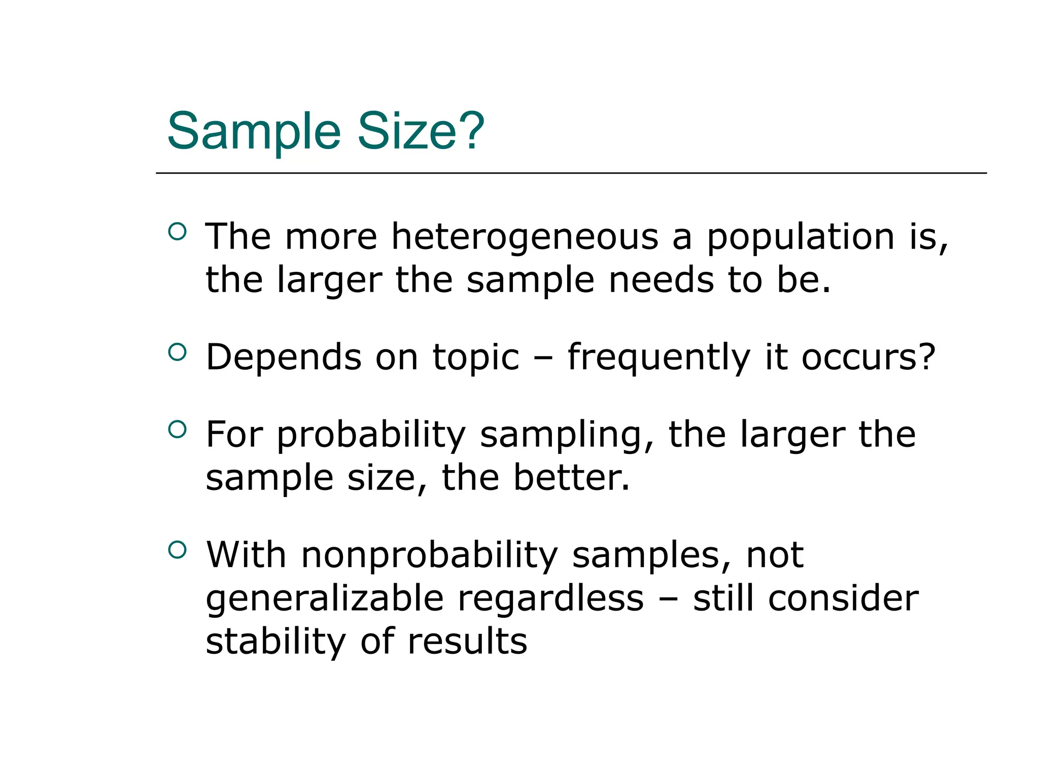 Sample Size?
 The more heterogeneous a population is,
the larger the sample needs to be.
 Depends on topic – frequently it occurs?
 For probability sampling, the larger the
sample size, the better.
 With nonprobability samples, not
generalizable regardless – still consider
stability of results
 