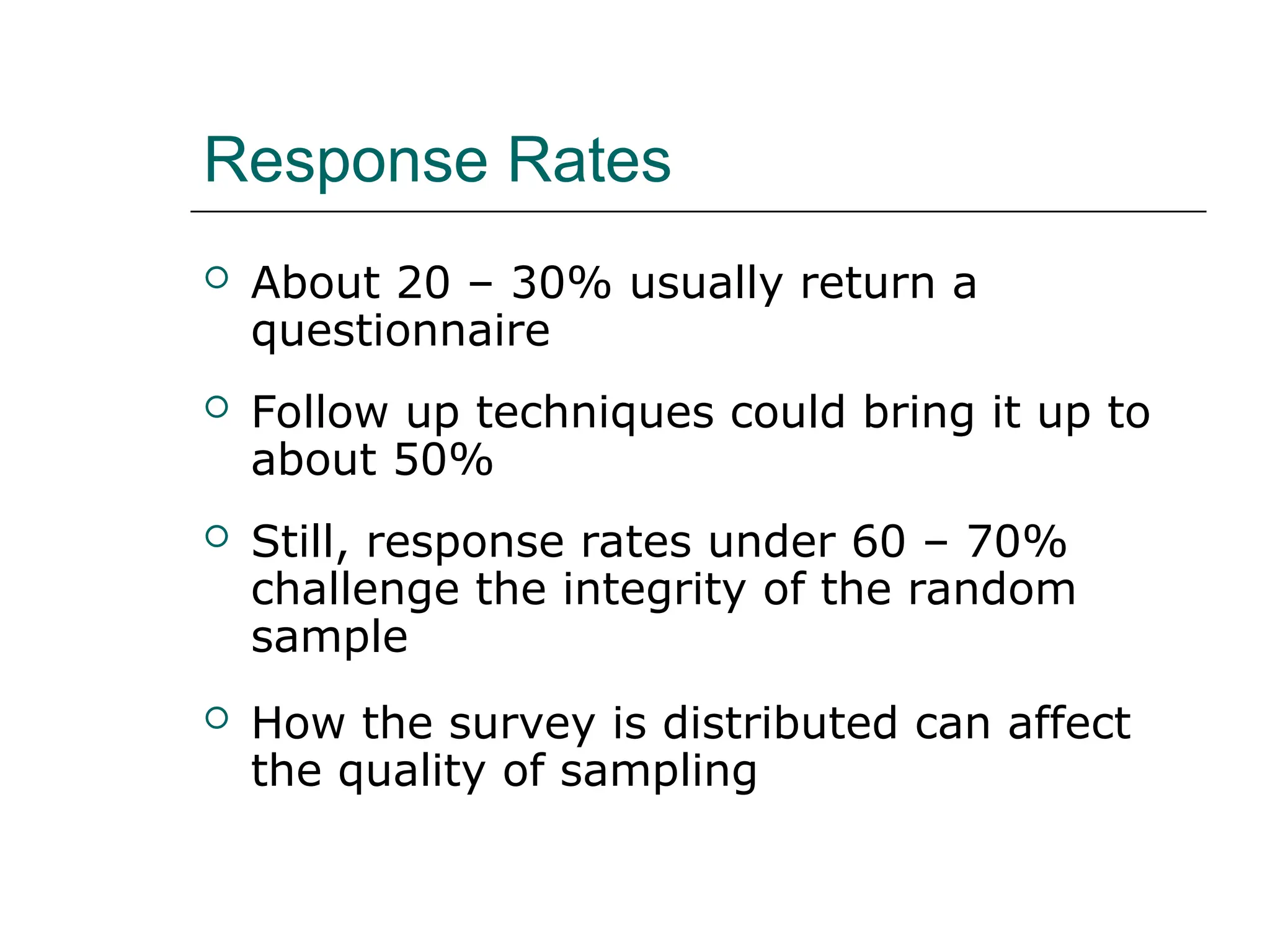 Response Rates
 About 20 – 30% usually return a
questionnaire
 Follow up techniques could bring it up to
about 50%
 Still, response rates under 60 – 70%
challenge the integrity of the random
sample
 How the survey is distributed can affect
the quality of sampling
 