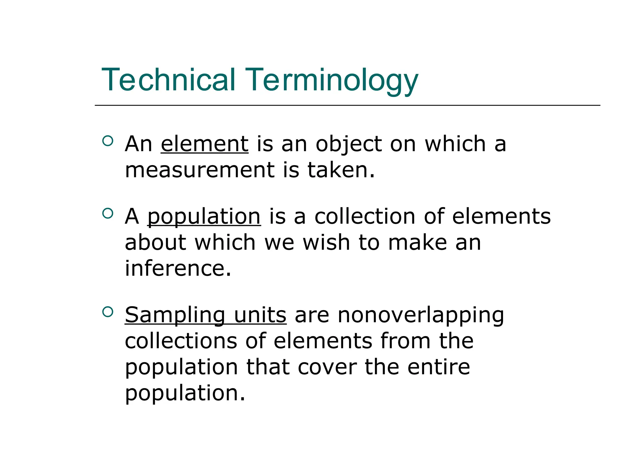 Technical Terminology
 An element is an object on which a
measurement is taken.
 A population is a collection of elements
about which we wish to make an
inference.
 Sampling units are nonoverlapping
collections of elements from the
population that cover the entire
population.
 