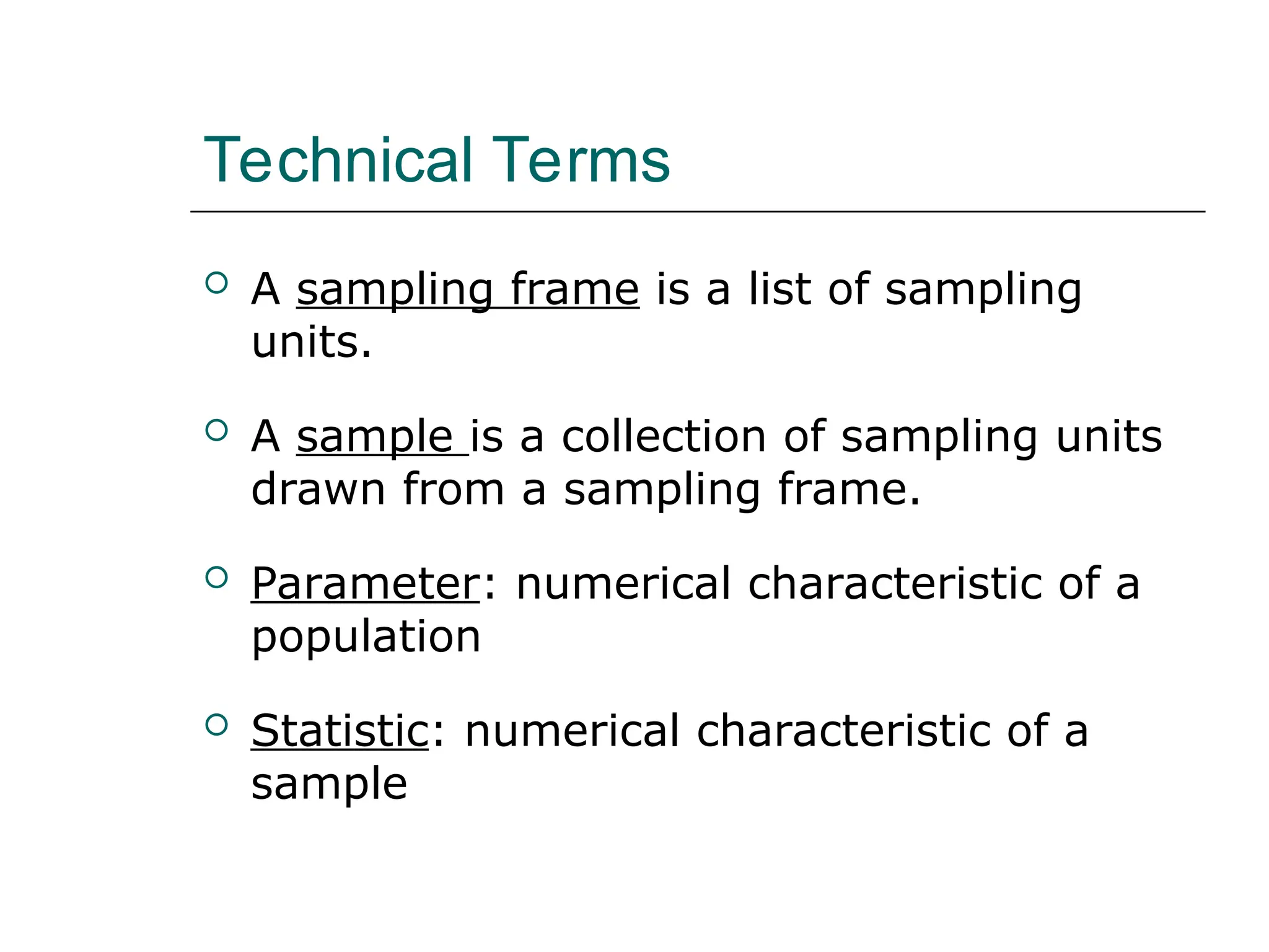 Technical Terms
 A sampling frame is a list of sampling
units.
 A sample is a collection of sampling units
drawn from a sampling frame.
 Parameter: numerical characteristic of a
population
 Statistic: numerical characteristic of a
sample
 
