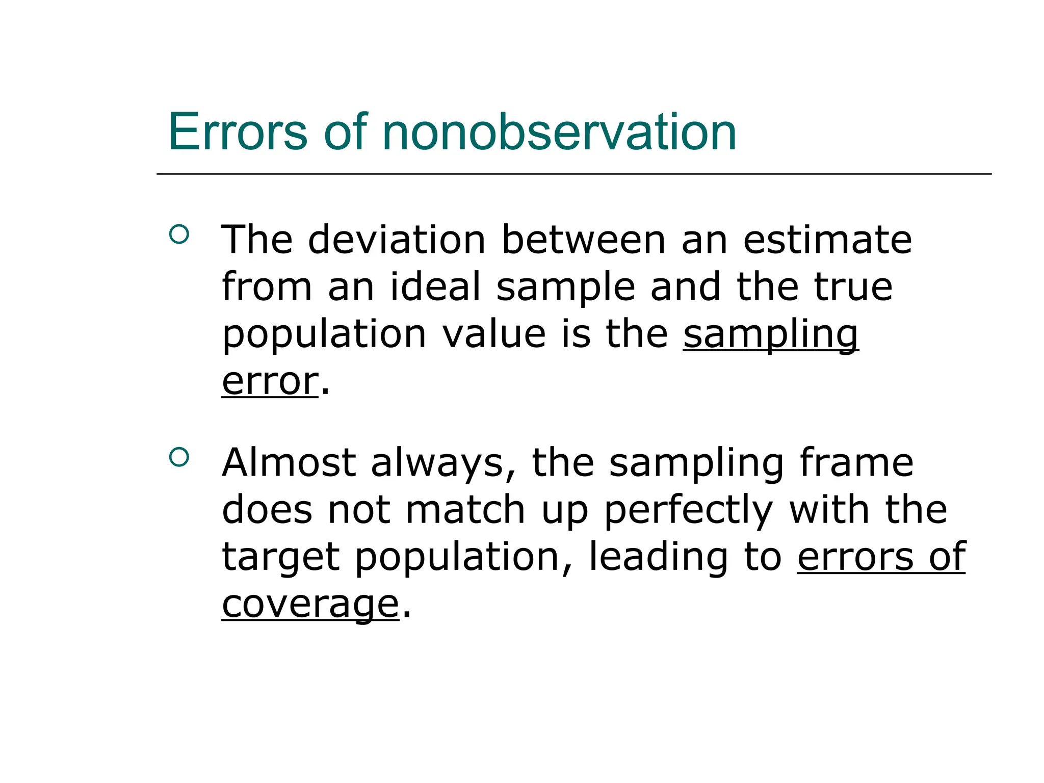 Errors of nonobservation
 The deviation between an estimate
from an ideal sample and the true
population value is the sampling
error.
 Almost always, the sampling frame
does not match up perfectly with the
target population, leading to errors of
coverage.
 