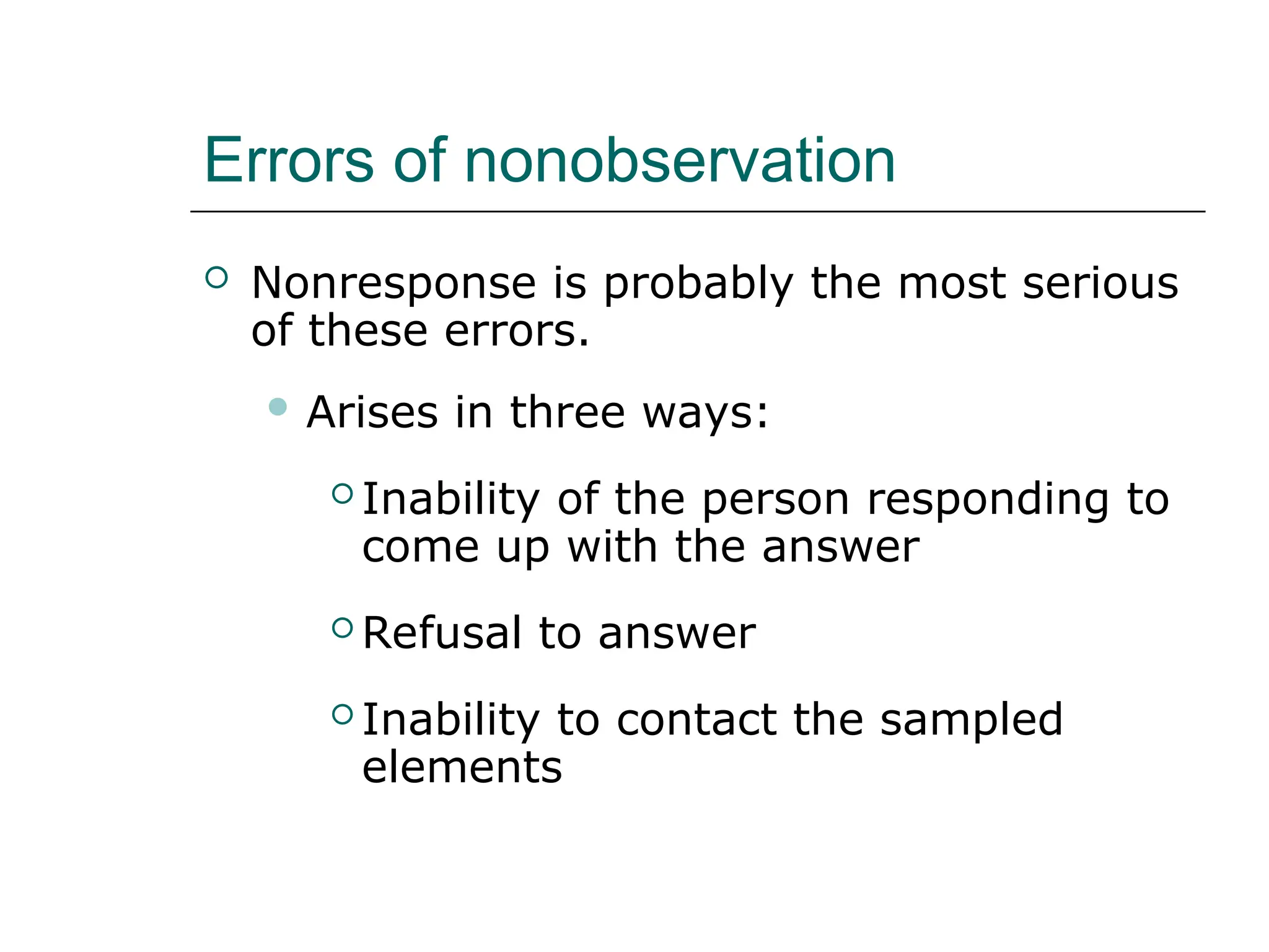 Errors of nonobservation
 Nonresponse is probably the most serious
of these errors.
 Arises in three ways:
 Inability of the person responding to
come up with the answer
 Refusal to answer
 Inability to contact the sampled
elements
 