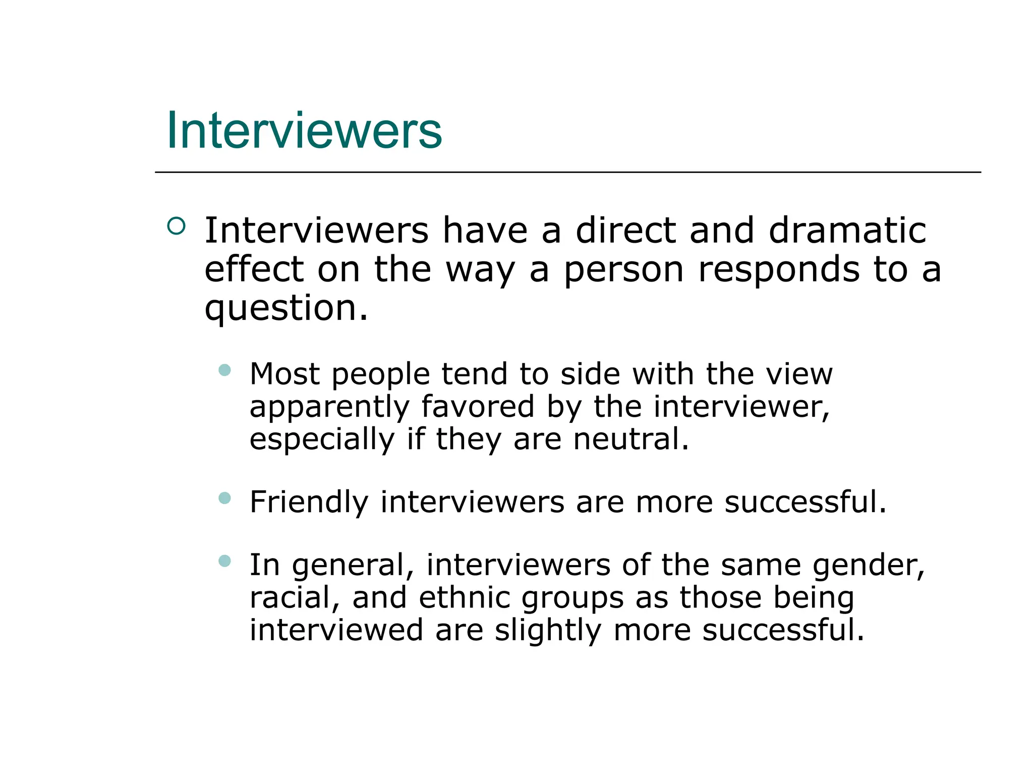 Interviewers
 Interviewers have a direct and dramatic
effect on the way a person responds to a
question.
 Most people tend to side with the view
apparently favored by the interviewer,
especially if they are neutral.
 Friendly interviewers are more successful.
 In general, interviewers of the same gender,
racial, and ethnic groups as those being
interviewed are slightly more successful.
 